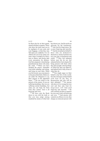 4:112                         Women                                 69
let them also be on their guard,    has shown you. And do not be an
armed with their weapons. Those     advocate for the treacherous.
who deny the truth want you to      106
                                        Ask God for forgiveness: He
be negligent of your arms and       is most forgiving and merciful.
your baggage, so that they may      107
                                        And do not plead on behalf of
fall upon you suddenly. It is no    those who are dishonest to
offence for you to lay aside your   themselves. Surely God does not
arms when overtaken by heavy        love one who is treacherous and
rain or illness, and always take    sinful. 108 They feel ashamed
every precaution for defence.       before men but do not feel
God has prepared a humiliating      ashamed before God, despite His
punishment for those who deny       being present with them when
the truth. 103 When you have        they plot at night, uttering things
finished the prayer, remember       of which He does not approve;
God while standing, and sitting,    and indeed God is fully aware of
and lying on your sides. When       what they do.
you feel secure, say your prayers      109
                                           You might argue on their
in the prescribed form. Believers   behalf in the life of this world:
are under the obligation to say     but who will argue on their behalf
their prayers at the appointed      with God on the Day of
hours. 104 Do not relent in the     Resurrection and who will be
pursuit of the enemy. If you are    their defender? 110 Yet anyone
suffering hardships, they too are   who does evil or wrongs his own
suffering similar hardships, but    soul and then asks God for
what you can hope for from          forgiveness will find God
God, they cannot. God is all        forgiving and merciful. 111 He
knowing and wise.                   who commits sin does so against
   105
       We have sent the Book        his own soul. God is all knowing
down to you with the truth so       and wise. 112 And anyone who
that you may judge among            commits an offence or a sin, then
mankind by means of what God        charges an innocent person with
 