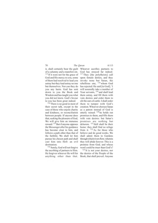 70                            The Quran                              4:113
it, shall certainly bear the guilt    Whoever ascribes partners to
of a calumny and a manifest sin.      God has strayed far indeed.
113                                   117
    If it were not for the grace of       They [the polytheists] call
God and His mercy to you, some        upon female deities, and they
of them had resolved to lead you      invoke none but Satan, the
astray but they lead astray no one    rebellious one, 118 whom God
but themselves. Nor can they do       has rejected. He said [to God], ‘I
you any harm. God has sent            will assuredly take a number of
down to you the Book and              Your servants, 119 and shall lead
Wisdom and has taught you what        them astray, and fill them with
you did not know. God’s favour        vain desires and order them to
to you has been great indeed.         slit the ears of cattle. I shall order
   114
       There is no good in most of    them to tamper with God’s
their secret talk, except in the      creation. Whoever chooses Satan
case of those who enjoin charity      as a patron instead of God is
and kindness, or reconciliation       utterly ruined: 120 he holds out
between people. If anyone does        promises to them, and fills them
that, seeking the pleasure of God,    with vain desires: but Satan’s
We will give him an immense           promises are nothing but
reward. 115 But if anyone opposes     delusion. 121 Hell shall be their
the Messenger after his guidance      home: they shall find no refuge
has become clear to him, and          from it. 122 As for those who
follows a path other than that of     believe and do good works. We
the faithful, We shall let him        shall admit them to Gardens
pursue his chosen path and shall      through which rivers flow; wherein
cast him into Hell: an evil           they will abide forever. This is a
destination.                          promise from God; and whose
   116
       Surely, God will not forgive   word could be truer than God’s?
the ascribing of partners to Him.        123 It is not your desires, nor

He forgives whoever He will for       the desires of the People of the
anything other than that.             Book, that shall prevail. Anyone
 