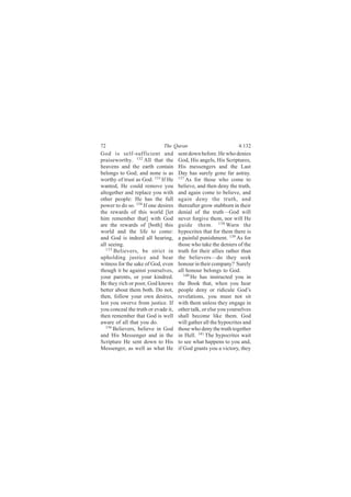 72                           The Quran                           4:132
God is self-sufficient and           sent down before. He who denies
praiseworthy. 132 All that the       God, His angels, His Scriptures,
heavens and the earth contain        His messengers and the Last
belongs to God; and none is as       Day has surely gone far astray.
worthy of trust as God. 133 If He    137
                                         As for those who come to
wanted, He could remove you          believe, and then deny the truth,
altogether and replace you with      and again come to believe, and
other people: He has the full        again deny the truth, and
power to do so. 134 If one desires   thereafter grow stubborn in their
the rewards of this world [let       denial of the truth—God will
him remember that] with God          never forgive them, nor will He
are the rewards of [both] this       guide them. 138 Warn the
world and the life to come:          hypocrites that for them there is
and God is indeed all hearing,       a painful punishment. 139 As for
all seeing.                          those who take the deniers of the
   135
       Believers, be strict in       truth for their allies rather than
upholding justice and bear           the believers—do they seek
witness for the sake of God, even    honour in their company? Surely
though it be against yourselves,     all honour belongs to God.
your parents, or your kindred.          140
                                            He has instructed you in
Be they rich or poor, God knows      the Book that, when you hear
better about them both. Do not,      people deny or ridicule God’s
then, follow your own desires,       revelations, you must not sit
lest you swerve from justice. If     with them unless they engage in
you conceal the truth or evade it,   other talk, or else you yourselves
then remember that God is well       shall become like them. God
aware of all that you do.            will gather all the hypocrites and
   136
       Believers, believe in God     those who deny the truth together
and His Messenger and in the         in Hell. 141 The hypocrites wait
Scripture He sent down to His        to see what happens to you and,
Messenger, as well as what He        if God grants you a victory, they
 