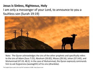 Jesus is Sinless, Righteous, Holy
I am only a messenger of your Lord, to announce to you a
faultless son (Surah 19:19)
The English Quran used is the Usuf Ali Translation of 1985. http://quran.com
Note: The Quran acknowledges the sins of the other prophets and specifically refers
to the sins of Adam (Sura 7:23), Abraham (26:82), Moses (28:16), Johan (37:142), and
Muhammad (47:19, 48:2). In the case of Muhammad, the Quran expressly commands
him to ask forgiveness (wastaghfir) of his sins (dhanbika).
 