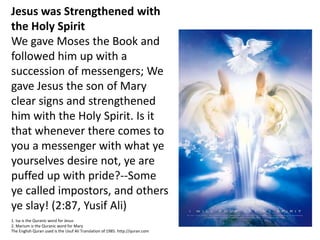 Jesus was Strengthened with
the Holy Spirit
We gave Moses the Book and
followed him up with a
succession of messengers; We
gave Jesus the son of Mary
clear signs and strengthened
him with the Holy Spirit. Is it
that whenever there comes to
you a messenger with what ye
yourselves desire not, ye are
puffed up with pride?--Some
ye called impostors, and others
ye slay! (2:87, Yusif Ali)
1. Isa is the Quranic word for Jesus
2. Marium is the Quranic word for Mary
The English Quran used is the Usuf Ali Translation of 1985. http://quran.com
 