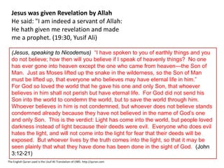 Jesus was given Revelation by Allah
He said: "I am indeed a servant of Allah:
He hath given me revelation and made
me a prophet. (19:30, Yusif Ali)
The English Quran used is the Usuf Ali Translation of 1985. http://quran.com
(Jesus, speaking to Nicodemus) “I have spoken to you of earthly things and you
do not believe; how then will you believe if I speak of heavenly things? No one
has ever gone into heaven except the one who came from heaven—the Son of
Man. Just as Moses lifted up the snake in the wilderness, so the Son of Man
must be lifted up, that everyone who believes may have eternal life in him.”
For God so loved the world that he gave his one and only Son, that whoever
believes in him shall not perish but have eternal life. For God did not send his
Son into the world to condemn the world, but to save the world through him.
Whoever believes in him is not condemned, but whoever does not believe stands
condemned already because they have not believed in the name of God’s one
and only Son. This is the verdict: Light has come into the world, but people loved
darkness instead of light because their deeds were evil. Everyone who does evil
hates the light, and will not come into the light for fear that their deeds will be
exposed. But whoever lives by the truth comes into the light, so that it may be
seen plainly that what they have done has been done in the sight of God. (John
3:12-21)
 