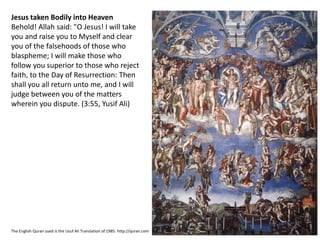 Jesus taken Bodily into Heaven
Behold! Allah said: "O Jesus! I will take
you and raise you to Myself and clear
you of the falsehoods of those who
blaspheme; I will make those who
follow you superior to those who reject
faith, to the Day of Resurrection: Then
shall you all return unto me, and I will
judge between you of the matters
wherein you dispute. (3:55, Yusif Ali)
The English Quran used is the Usuf Ali Translation of 1985. http://quran.com
 