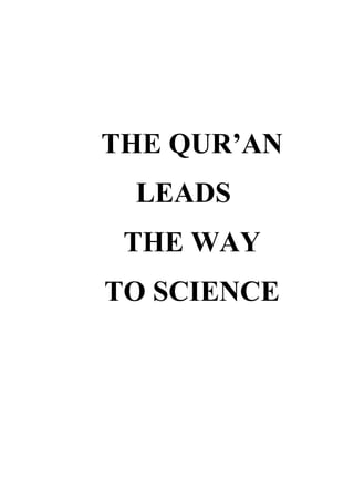 THE QUR’AN LEADS <br />THE WAY <br />TO SCIENCE<br />HARUN YAHYA<br />Copyright © Harun Yahya XXX/ 2001 CE<br />First Published by Vural Yayıncılık, İstanbul, Turkey in November, 2000<br />First English Edition published in January 2002<br />Published by:<br />NICKLEODEON BOOKS<br />( Subsidiary of SHAFIQ TRADING PTE. LTD )<br />172, PEMIMPIN PLACE SINGAPORE 576134.<br />Tel: + 65 3383740      Fax: + 65 3384213<br />Email: shafinah@singnet.com.sg<br />shafqltd@singnet.com.sg<br />All rights reserved. No part of this publication may be reproduced, stored in any<br />retrivial system or transmitted in any form or by any methods, electronic,<br />mechanical, photocopying, recording, or otherwise without the prior<br />permission of the publishers.<br />By Harun Yahya<br />Edited By:David Livingstone<br />All translations from the Qur'an are from quot;
The Noble Qur'an: a New Rendering of its Meaning in Englishquot;
<br />by Hajj Abdalhaqq and Aisha Bewley, published by Bookwork, Norwich, UK. 1420 CE/1999 AH.<br />ISBN 981 04 4773 6<br />Website: http: // www.hyahya.org<br />www.harunyahya.com<br />ABOUT THE AUTHOR<br />The author, who writes under the pen-name HARUN YAHYA, was born in Ankara in 1956. He studied arts at Istanbul's Mimar Sinan University and philosophy at Istanbul University. Since the 1980s, the author has published many books on political, faith-related and scientific issues. Harun Yahya is well-known as an author who has written very important works disclosing the forgery of evolutionists, the invalidity of their claims and the dark liaisons between Darwinism and bloody ideologies. <br />His pen-name is made up of the names quot;
Harunquot;
 (Aaron) and quot;
Yahyaquot;
 (John), in memory of the two esteemed prophets who fought against lack of faith. The Prophet's seal on the cover of the author’s books has a symbolic meaning linked to their contents. This seal represents the Qur'an as the last Book by God and the last word of Him and our Prophet, the last of all the prophets. Under the guidance of the Qur'an and Sunnah, the author makes it his main goal to disprove each one of the fundamental tenets of disbelieving ideologies and to say the quot;
last wordquot;
, so as to completely silence the objections raised against religion. The seal of the Prophet, who attained ultimate wisdom and moral perfection, is used as a sign of his intention of saying this last word. <br />All these works by the author centre around one goal: to convey the message of the Qur'an to people and thus to encourage them to think about basic faith-related issues, such as the existence of God, His unity and the hereafter, and to remind them of some important issues. <br />Harun Yahya enjoys a wide readership in many countries such as India, America, England, Indonesia, Poland, Bosnia, Spain and Brazil. His books have been translated into many languages, and English, French, German, Italian, Portuguese, Urdu, Arabic, Albanian, Russian, Serbo-Croat (Bosnian), Uygur Turkish, and Indonesian versions are available. <br />Greatly appreciated all around the world, these works have been instrumental in many people putting their faith in God and in many others gaining a deeper insight into their faith. The wisdom, and the sincere and easy-to-understand style employed give these books a distinct touch which directly strikes any one who reads or examines them. Immune to objections, these works are characterised by their features of rapid effectiveness, definite results and irrefutability. The explanations provided in the books are undeniable, explicit and sincere, and enrich the reader with definitive answers. It is unlikely that those who read these books and give a serious thought to them can any longer sincerely advocate the materialistic philosophy, atheism and any other perverted ideology or philosophy. Even if they continue to advocate, this proves to be only a sentimental insistence since these books refute these ideologies from their very basis. All contemporary movements of denial are ideologically defeated today, thanks to the collection of books written by Harun Yahya. <br />There is no doubt that these features result from the wisdom and lucidity endowed them by God. The author certainly does not feel proud of himself; he merely intends to serve as a means in one's search for God's right path. Furthermore, the author makes no material gains from his books. Neither the writer, nor those who are instrumental in publishing and making these books accessible to the reader, make any material gains. They merely serve to earn the good pleasure of God. <br />Considering these facts, those who encourage people to read these books, which open the quot;
eyesquot;
 of the heart and guide them in becoming more devoted servants of God, render an invaluable service. <br />Meanwhile, it would just be a waste of time and energy to propagate books which create confusion in people's minds, lead people into ideological chaos, and which clearly have no strong and precise effects in removing the doubts in peoples' hearts. It is apparent that it is impossible for books devised to put the stress on author's literary power rather than the noble goal of saving people from loss of faith, to have such a great effect. Those who doubt this can readily see that the sole aim of Harun Yahya's books is to overcome disbelief and to disseminate the moral values of the Qur'an. The success, impact and sincerity this service has rendered are manifest in the reader's conviction. <br />One point needs to be kept in mind: The main reason for the continuing cruelty and conflict, and all the ordeals Muslims undergo is the ideological prevalence of lack of religion. These things can only come to an end with the ideological defeat of lack of faith and by ensuring that everybody knows about the wonders of creation and Qur'anic morality, so that people can live by it. Considering the state of the world today, which forces people into the downward spiral of violence, corruption and conflict, it is clear that this service has to be provided more speedily and effectively. Otherwise, it may be too late. <br />It is no exaggeration to say that the Harun Yahya series have assumed this leading role. By the Will of God, these books will be the means through which people in the 21st century will attain the peace and bliss, justice and happiness promised in the Qur'an. <br />The works of the author include The Disasters Darwinism Brought to Humanity, Communism in Ambush, The 'Secret Hand' in Bosnia, The Holocaust Hoax, Behind the Scenes of Terrorism, Israel's Kurdish Card, Solution: The Morals of the Qur'an, The Evolution Deceit, Perished Nations, For Men of Understanding, The Prophet Musa, The Golden Age, Allah's Artistry in Colour, Glory is Everywhere, The Truth of the Life of This World, Knowing the Truth, The Dark Magic of Darwinism, The Religion of Darwinism, The Qur'an Leads the Way to Science, The Real Origin of Life, The Consciousness of the Cell, The Creation of the Universe, Miracles of the Qur'an, The Design in Nature, Self-Sacrifice and Intelligent Behaviour Models in Animals, Children Darwin Was Lying!, The End of Darwinism, Deep Thinking, Never Plead Ignorance.<br />The author's other works on Qu’ranic topics include: Devoted to Allah, Abandoning the Society of Ignorance, Paradise, Knowledge of the Qur'an, Qur'an Index, Emigrating for the Cause of  Allah, The Character of Hypocrites in the Qur'an, The Secrets of the Hypocrite, The Names of Allah, Communicating the Message and Disputing in the Qur'an, Answers from the Qur'an, Death Resurrection Hell, The Struggle of the Messengers, The Avowed Enemy of Man: Satan, Idolatry, The Religion of the Ignorant, The Arrogance of Satan, Prayer in the Qur'an, The Importance of Conscience in the Qur'an, The Day of Resurrection, Never Forget, Disregarded Judgements of the Qur'an, Human Characters in the Society of Ignorance, The Importance of Patience in the Qur'an, General Information from the Qur'an, The Mature Faith, Before You Regret, Our Messengers Say, The Mercy of Believers, The Fear of  Allah, The Nightmare of Disbelief, Prophet Isa Will Come, Beauties Presented by the Qur'an for Life, Bouquet of the Beauties of Allah 1-2-3-4, The Iniquity Called quot;
Mockeryquot;
, The Secret of the Test, The True Wisdom According to the Qur'an, The Struggle with the Religion of Irreligion, The School of Yusuf, The Alliance of the Good, Slanders Spread Against Muslims Throughout History, The Importance of Following the Good Word, Why Do You Deceive Yourself?, Islam: The Religion of Ease, Enthusiasm and Vigor in the Qur'an, Seeing Good in Everything, How does the Unwise Interpret the Qur'an?, Some Secrets of the Qur'an, The Courage of Believers, Being Hopeful in the Qur'an, Justice and Tolerance in the Qur'an.<br />TO THE READER<br />The reason why a special chapter is assigned to collapse of the theory of evolution is that this theory constitutes the basis of all anti-spiritual philosophies. Since Darwinism rejects the fact of creation, and therefore the existence of Allah, during the last 140 years it has caused many people to abandon their faith or fall into doubt. Therefore, showing that this theory is a deception is a very important duty, which is strongly related to the deen. It is imperative that this important service is rendered to all people. Some of our readers may find the chance to read only one of our books. Therefore, we think it appropriate to spare a chapter for a summary of this subject.<br />Another point to be stressed is related to the content of the book. In all the books of the author, faith-related issues are told in the light of the Qur’anic verses and people are invited to learn Allah’s verses and live by them. All the subjects that concern Allah’s verses are explained in such a way as to leave no room for doubt or question marks in the reader’s mind.<br />The sincere, plain and fluent style employed ensures that everyone of every age and from every social group can easily understand the books. This effective and lucid way of recounting makes the books read quickly. Even those people who rigorously reject spirituality are influenced by the facts recounted in these books and cannot refute the truthfulness of their contents.<br />This book and all the other works of the author can be read by individuals or studied in a group at a time of conversation. The reading of the books by a group of readers willing to profit from them will be useful in the sense that readers can relate their own reflections and experiences to one another.<br />In addition, it will be a great service to the deen to contribute to the presentation and reading of these books, which are written solely for the good pleasure of Allah. All the books of the author are extremely convincing. For this reason, for those who want to communicate the deen to other people, one of the most effective methods is to encourage them to read these books. <br />CONTENTS<br />INTRODUCTION<br />RELIGION ENCOURAGES SCIENCE<br />RELIGION HELPS SCIENCE TO BE RIGHTLY GUIDED<br />RELIGION AND SCIENCE ARE ALWAYS IN AGREEMENT<br />THE SCIENTIFIC MIRACLES OF THE QUR'AN<br />SCIENTISTS OF FAITH<br />CONCLUSION<br />THE QUR'AN LEADS THE WAY TO SCIENCE<br />NOTES <br />INTRODUCTION<br />God summons humanity to investigate and reflect upon the heavens, the earth, mountains, stars, plants, seeds, animals, the alternation of the night and the day, the creation of man, the rain and many other created things. Examining these, man comes to recognize the artistry of God's creation in the world around him, and ultimately, to know his Creator, Who created the entire universe and everything in it from nothing.<br />quot;
Sciencequot;
 offers a method by which the universe, and all the beings therein, may be examined to discover the artistry in God's creation, thereby communicating it to mankind. Religion, therefore, encourages science, adopting it as a tool by which to study the subtleties of God's creation. <br />Religion not only encourages scientific study, but also permits that, supported by the truths revealed through religion, scientific research be conclusive and expeditious. The reason being, that religion is the only source to provide accurate and definitive answers as to how life and the universe came into being. As such, if initiated upon a proper foundation, research will reveal the truths regarding the origin of the universe and the organization of life, in the shortest time, and with minimum effort and energy. As stated by Albert Einstein, considered one of the greatest scientists of the 20th century, quot;
science without religion is lamequot;
, which is to say, that science, unguided by religion, cannot proceed correctly, but rather, wastes much time in achieving certain results, and worse, is often inconclusive.<br />Science pursued by materialist scientists unable to see the truth has, particularly in the last two hundred years, certainly caused a considerable amount of time to be squandered, a great deal of research to be pursued in vain and millions of dollars to have been poured down the drain to no effect.<br />There is one fact that must be recognized clearly: science can achieve reliable results only if it adopts as its main objective the investigation of the signs of creation in the universe, and strives solely towards this end. Science may reach its ultimate goal in the shortest possible time only if it is pointed in the right direction, that is, if it is rightly guided.<br />RELIGION ENCOURAGES SCIENCE<br />Islam is the religion of reason and conscience. A person recognizes the truth proclaimed by religion through the use of his wisdom, but derives conclusions from the truth he has seen by following his conscience. A person using the faculty of his reason and conscience, upon examining the features of any given object in the universe, even though he be not an expert in such matters, would understand that it was created by a Possessor of great Wisdom, Knowledge and Might. And, while perhaps only discovering a few of the thousands of factors that render life possible on the earth, it is sufficient for him to understand that the world was designed to sustain life in it. Therefore, one who makes use of his reason and follows his conscience quickly apprehends the absurdity of the claim that the world came into being by chance. In brief, one who applies his mind by using these faculties recognizes God's signs in their full clarity. A verse refers to such people in the following manner: <br />Those who remember God, standing, sitting and lying on their sides, and reflect on the creation of the heavens and the earth: 'Our Lord, You have not created this for nothing. Glory be to You! So safeguard us from the punishment of the Fire. (Surat Al 'Imran: 191)<br />In the Qur'an, God calls on people to reflect upon and examine the signs of creation around them. The Prophet Muhammad, God's Messenger, peace be upon him, also enjoined people to acquire knowledge. He even stressed that it is our obligation to search for knowledge. We read the following authentic Ahâdîth: <br />Seeking of knowledge is incumbent upon every Muslim.1<br />Acquire the knowledge and impart it to the people.2<br />Everyone who probes the inner-workings of the universe, living and non-living things, and considers and investigates what he sees around him, will come to know God's superior wisdom, knowledge, and eternal power. Some of the issues God invites man to ponder are pointed out in the following verses form the Qur'an: <br />Do they not look at the sky above them? How We have made it and adorned it, and there are no flaws in it? And the earth- We have spread it out, and set thereon mountains standing firm, and produced therein every kind of beautiful growth (in pairs)- To be observed and commemorated by every devotee turning (to God). And We send down from the sky rain charged with blessing, and We produce therewith gardens and grain for harvests; And tall (and stately) palm-trees, with shoots of fruit-stalks, piled one over another. (Surah Qaf: 6-10)<br />He Who created the seven heavens one above another: No want of proportion will you see in the Creation of (God) Most Gracious. So turn your vision again: do you see any flaw? (Surat al-Mulk: 3)<br />Now let man but think from what he is created! (Surat at-Tariq: 5)<br />Do they not look at the Camels, how they are made? And at the Sky, how it is raised high? And at the Mountains, how they are fixed firm? And at the Earth, how it is spread out? (Surat al-Ghashiyah: 17-20)<br />As the above verses make clear, God summons mankind to study and examine various aspects of the world, such as the heavens, rain, plants, animals, birth and geographical landmarks. The way to explore these is, as we previously mentioned, through science. Scientific observation introduces man to the mysteries of creation, and ultimately, to God's eternal knowledge, wisdom and power. Science is a way to achieve a just estimate of God, for which reason, throughout history, a great number of the scientists who have been of great service to humanity were devout believers in God. <br />Belief in God Makes Scientists Enthusiastic and Motivated <br />As we mentioned above, religion encourages science, and those who use their reason and follow their conscience in the pursuit of scientific research acquire a strong faith because they apprehend God sign's at close hand. They are confronted with a flawless system and a perfect subtlety created by God in every avenue of research they follow, and in every discovery they make. As Prophet Muhammad, God's Messenger, peace be upon him, said, they act by knowing that quot;
One who goes out to search for knowledge is (devoted) to the cause of God till he returns.quot;
3<br />A scientist conducting research into the eye, for instance, discovers, upon recognizing its complex system, that it could never have come into being through a gradual process of coincidences. Further examination will lead him to realize that every detail in the structure of the eye is a miraculous creation. He sees that the eye is made up of dozens of components working together in harmony, thus increasing his wonder in God Who created it.<br />Similarly, a scientist investigating the cosmos will find himself immediately confronted with thousands of remarkable equilibria. He further gains a great thirst for knowledge upon discovering that billions of galaxies, and billions of stars within these galaxies, continue to exist in a grand harmony, in a vastness of space that has no limits.<br />As such, a man of faith becomes greatly enthralled and inspired to conduct scientific studies to uncover the mysteries of the universe. In one of his articles, Albert Einstein, considered the greatest genius of the previous era, referred to the inspiration scientists derive from religion: <br />…I maintain that the cosmic religious feeling is the strongest and noblest motive for scientific research. Only those who realize the immense efforts and, above all, the devotion without which pioneer work in theoretical science cannot be achieved are able to grasp the strength of the emotion out of which alone such work, remote as it is from the immediate realities of life, can issue. What a deep conviction of the rationality of the universe and what a yearning to understand, were it but a feeble reflection of the mind revealed in this world, Kepler and Newton must have had to enable them to spend years of solitary labour in disentangling the principles of celestial mechanics! <br />Those whose acquaintance with scientific research is derived chiefly from its practical results easily develop a completely false notion of the mentality of the men who, surrounded by a skeptical world, have shown the way to kindred spirits scattered wide through the world and the centuries. Only one who has devoted his life to similar ends can have a vivid realization of what has inspired these men and given them the strength to remain true to their purpose in spite of countless failures. It is cosmic religious feeling that gives a man such strength. A contemporary has said, not unjustly, that in this materialistic age of ours the serious workers are the only profoundly religious people.4<br />Johannes Kepler related that he engaged in science to delve the Creator's works, while Isaac Newton, another great scientist, stated that the main thrust behind his interest in science was his wish to have a better sense and knowledge of God. <br />These were the remarks of only a few of the most eminent scientists in history. These, and hundreds of other scientists that we will consider in the pages ahead, came to believe in the existence of God by exploring the universe, and, impressed by the laws and phenomena God has gloriously created, craved to discover more. <br />As we will see, the desire to learn the manner in which God created the universe has served as the greatest motivating factor for many scientists in history. That is essentially because, someone who perceives that the universe and all living things are created also perceives that this creation has a purpose. Purpose then leads one to meaning. It is the aspiration to grasp this meaning, to uncover its signs, and discover its details, that can greatly expedite scientific studies. <br />If, however, the fact that the universe and living things are created is denied, this meaning escapes too. A scientist believing in the materialist philosophy and in Darwinism will suppose that the universe is purposeless, and that everything is the work of blind chance. Therefore, investigation of the universe and living things would be without a pursuit for meaning. Addressing this fact, Einstein stated, quot;
I have found no better expression than 'religious' for confidence in the rational nature of reality, insofar as it is accessible to human reason. Whenever this feeling is absent, science degenerates into uninspired empiricism.quot;
5<br />In such a case, the sole purpose of a scientist would either be to achieve fame through a groundbreaking discovery, to be remembered in history, or to become wealthy. Such aims may easily divert him from his sincerity and scientific integrity. For instance, in the event that a conclusion he had reached through scientific research was in contradiction with the conventional view of the scientific community, he may be forced to keep it as a secret, so as not to be robbed of his fame, or be vilified, or degraded. <br />The long-held acceptance of the theory of evolution in the scientific world is an example of this type of lack of sincerity. Basically, many scientists, in the face of scientific fact, are aware that the evolutionary theory is far from being able to explain the origin of life, but they cannot state it openly, simply out of the fear of encountering a negative reaction. In that line of thought, British physicist H.S. Lipson makes the following confession: <br />We now know a great deal more about living matter than Darwin knew. We know how nerves work and I regard each nerve as a masterpiece of electrical engineering. And we have thousands of millions of them in our body… quot;
Designquot;
 is the word that springs to mind, on this subject. My biologist colleagues do not like it.6<br />The word quot;
designquot;
 is cast aside in the scientific literature merely because it is disliked, with many scientists succumbing to such dogmatism. In addressing the issue, Lipson says: <br />In fact, evolution became in a sense a scientific religion; almost all scientists have accepted it and many are prepared to 'bend' their observations to fit in with it.7<br />This undesirable situation is the result of the deception of quot;
ungodly sciencequot;
 that held sway over the scientific community beginning in the mid of the 19th century. However, as Einstein stated, quot;
science without religion is lamequot;
8. The delusion has not only directed the scientific community towards mistaken goals, but has also created scientists who, despite recognizing the error, remain indifferent or silent about it.<br />We will deal with the former matter in detail in the pages ahead. <br />Believing Scientists' quot;
Eagerness to Servequot;
<br />Because scientists who believe in God's oneness and omnipotence have no desire for worldly gain, such as status, rank, reputation, or money, their efforts in scientific research are sincere. They know that every mystery of the universe they unravel will increase mankind's understanding of God, helping to reveal God's infinite power and knowledge. Confirming God's existence for humanity, demonstrating to it the reality of creation, is a truly important act of worship for a believer. <br />Driven by such sincere concerns, believing scientists conduct important extensive research with a great enthusiasm, to discover the laws of the universe, the miraculous systems in nature, and the perfect mechanisms and intelligent behaviors in living things. They achieve great results and make tremendous progress. They never falter in the face of the problems they encounter, nor do they lose heart when they fail to be appreciated by others. They only seek to gain God's approval for the work they do. <br />They strive to serve other believers purely for God's good pleasure. And, they recognize no limits to their endeavor. They do their best to be of utmost use to people, and to serve them in the best way. Furthermore, their sincere efforts make them highly productive, and their studies lead to positive results.<br />Those who assume that science must be distinguished from religion certainly fall into great error. First of all, those who do not believe in God cannot experience the spiritual upliftment of religion. The scientific projects they initiate with zeal soon turn out to be monotonous and uninspiring. Their motivation, in such a mindset, becomes solely to reap short-lived worldly profit. Pursuing the fulfillment of worldly desires, such as wealth, rank, reputation, or prestige, they are only committed to conducting research that will directly contribute to such personal benefits. For instance, a scientist motivated by career interests would pursue research only in those fields that will lead to a promotion. He would not be willing to conduct research in a subject he believes to be useful to mankind unless it served his best interest. Or, if he were in a position to make a choice between two research topics, he would choose the one that would earn him more material gain, prestige, or rank, while discarding the one that might be more beneficial to mankind. In short, scientists of this sort are rarely of benefit to humanity, failing to serve the greater good unless there is some promised gratification in return. When the opportunity for personal gain fades, such as the chance of securing a materially favorable position, or winning prestige from others, so wanes their eagerness to serve humanity. <br />Prophet Muhammad, God's Messenger, peace be upon him, also referred to the harms of this mentality. He said:<br />Do not acquire knowledge in order to fall into polemics with other scholars and prove his superiority over them, or to dispute with the ignorant or to attract the attention of the people.9<br />On the other hand, Prophet Muhammad praised the dissipation of beneficial knowledge. A hadith reads: <br />God calls down blessings on those who instruct people in beneficial knowledge.10<br />Aware of the blessings he will receive, the enthusiasm and sincere motivation experienced by a person who believes in God opens up new vistas for him, not only in the field of science, but also in many other spheres of life, such as art, culture, and so on. These high spirits never fade, but rather, become increasingly intense. <br />RELIGION HELPS SCIENCE TO BE RIGHTLY GUIDED<br />Science is the investigation of the material world we live in through observation and experiment. Accordingly, in conducting such investigation, science will lead to various conclusions based on the information collected through observation and experimentation. In addition, however, every discipline of science also has certain norms that are simply taken for granted, or accepted without further verification. In scientific literature, this set of norms is called a quot;
paradigmquot;
. <br />This initial outlook charts the quot;
coursequot;
 of all related scientific investigation. As is known, the first step in scientific investigation is the formulation of a quot;
hypothesisquot;
. To begin with, for their research topic, scientists must form a hypothesis. Then, this hypothesis is tested through scientific experimentation. If observations and experiments verify the hypothesis, the quot;
hypothesisquot;
 is called an quot;
established principle or lawquot;
. If the hypothesis is disproved, then new hypotheses are tested, and the process continues. <br />The formulation of the hypothesis, which is the first step of the process, is often dependent on the scientists' basic viewpoint. For instance, scientists, if committed to a certain outlook, could base their work on a hypothesis that quot;
matter has a tendency to self-organize without the involvement of a conscious agentquot;
. Then, they would conduct years of research to verify that hypothesis. Yet, since matter has no such capability, all these efforts are bound to fail. Furthermore, if scientists are overly obstinate about their hypothesis, the research may well last for years, and even for generations. The end result, though, would be but a huge waste of time and resources. <br />However, had the point of assumption been the idea that quot;
it is impossible for matter to self-organize without conscious planningquot;
, that scientific research would have followed a more expeditious and productive course.<br />This issue, that is, the issue of establishing a proper hypothesis, requires an entirely different source than mere scientific data. Correct identification of this source is critical, because, as we explained in the above example, an error in the identification of a source may cost the science-world years, decades, or even centuries.<br />The source sought is God's revelation to mankind. God is the Creator of the universe, the world and of living things, and therefore, the most accurate and indisputable knowledge about these subjects derives from Him. In accordance, God has revealed to us important information about these matters in the Qur'an. The most fundamental of these are as follows:<br />1) God created the universe from nothing. Nothing came into being as a result of random occurrences, or of its own accord. It follows that there is not a chaos of chance-happenings in nature or the universe, but a perfect order created with an intelligent design. <br />2) The material universe, and predominantly, the Earth we live in, is specially designed to allow for human life. There is a certain purpose in the movements of stars and planets, in geographical landmarks, and in the properties of water or the atmosphere, that makes human life possible. <br />3) All forms of life have come into being by God's creation. God created all living things. Moreover, these creatures act through the inspiration of God, as quoted in the Qur'an in the example of the honeybees, with the verse that begins with, quot;
Your Lord inspired the bees…quot;
 (Surat an-Nahl: 68)<br />These are absolute truths communicated to us by God in the Qur'an. An approach to science based on these facts will inevitably lead to remarkable progress and serve humanity in the most beneficial manner. We find numerous examples of this in history. It was only possible with the placement of science on proper a foothold that Muslim scientists, who were then helping to forge the greatest civilization in the world, contributed to major achievements in the 9th and 10th centuries. In the West, the pioneers in all fields of science, from physics to chemistry, astronomy to biology and paleontology, were great men of science who believed in God, and who conducted research for the sake of exploring what He created. <br />Einstein also maintained that scientists must rely on religious sources when developing their objectives: <br />Though religion may be that which determines the goal, it has, nevertheless, learned from science, in the broadest sense, what means will contribute to the attainment of the goals it has set up. But science can only be created by those who are thoroughly imbued with the aspiration toward truth and understanding. This source of feeling, however, springs from the sphere of religion… I cannot conceive of a genuine scientist without that profound faith.11<br />Since the middle of the 19th century, however, the scientific community has divorced itself from this divine source, and come under the influence of a materialist philosophy.<br />Materialism, an idea that dates back to ancient Greece, maintains the absolute existence of matter and denies God. This materialistic outlook gradually made its way into the scientific community, and, beginning in the middle of the 19th century, a considerable portion of scientific investigation was initiated to support it. To this purpose, many theories were formulated, such as the quot;
infinite universe modelquot;
 suggesting that the universe exists since infinite time, Darwin's evolutionary theory claiming that life is the work of chance, or Freud's views holding that the human mind consists of the brain alone. <br />Today, in retrospect, we see that the claims put forth by materialism were but a waste of time for science. For decades, a great number of scientists have expended their best efforts to prove each of these claims, but the results always proved them wrong. Discoveries confirmed the proclamations of the Qur'an – that the universe was created from nothing, that it is tailored to suit human life, and that it is impossible for life to have come into being and evolved by chance. <br />Now let us consider these facts one by one. <br />The Losses the Materialists' Obsession With an quot;
Infinite Universequot;
 Have Caused Science<br />Until the early 20th century, the conventional opinion of the scientific community, which was then under the influence of the materialists, was that the universe has infinite dimensions, that it existed in infinite time, and will exist infinitely. According to this view, called the quot;
static universe modelquot;
, the universe had neither a beginning nor an end, and was simply a limitless conglomeration of matter. Denying that the universe was created, this view laid the groundwork for the materialist philosophy.<br />Many scientists who espoused materialism, or were partial to such a philosophy, set the quot;
infinite universequot;
 model as the basis for their scientific research. Consequently, all research into astronomy and physics depended on the hypothesis that matter existed in infinite time. For some time, many scientists labored and toiled to no avail, as science was soon to shatter that misconception.<br />The Belgian scientist, Georges Lemaître, was the first to recognize the inaccuracy of the quot;
infinite universequot;
 model, and postulated a scientific alternative to it. Based on certain computations by the Russian scientist, Alexandre Friedmann, Lemaître declared that the universe actually had a beginning, and that it was expanding since that initial moment. He also asserted that it must be possible to detect the remnants of radiation from that initial moment. <br />Here, it should be noted that Georges Lemaître was also a priest. Lemaître strongly believed that quot;
the universe was created by God from nothingnessquot;
. Therefore, his approach to science greatly differed from that of the materialists. <br />The years to come confirmed the correctness of the assumption put forth by Lemaître. Firstly, American astronomer, Edwin Hubble, discovered with his huge telescope that the stars were moving away both from us and from each other. This meant that the universe was expanding, and thus, was not static as materialists assumed.<br />In fact, earlier on, Albert Einstein had already theoretically calculated that the universe could not be static. However, he put the theory to rest, simply because his calculations did not concur with the widely recognized static universe model of his time. Even a scientist considered the greatest genius of the century was intimidated by the dogmatism of the materialist view, having chosen not to reveal the important discovery. Later on, Einstein was to refer to that choice as 'the greatest mistake of his career'.<br />There was another important truth that the expansion of the universe pointed to: if the universe was getting larger as time went on, then, following it backward in time meant that it would become smaller; and if one went back far enough, everything would shrink and converge to a single point. Calculations showed that this single point should have zero volume. Our universe came into being as the result of the explosion of this point, an explosion which has come to be called the quot;
the Big Bangquot;
.<br />In fact, the reference to this exploding point having zero volume is but a theoretical expression. The expression of zero volume simply suggests quot;
nothingnessquot;
. The whole universe was created from quot;
nothingquot;
.<br />The Big Bang theory clearly demonstrated that the universe was created from nothing. Nevertheless, further scientific evidence was required in order for the theory to be widely accepted. In 1948, George Gamov proposed that, if the universe was formed in a sudden, cataclysmic explosion, as Lemaître had suggested, there ought to be a definite amount of radiation left over from that explosion, and that this radiation must be uniform throughout the universe. <br />Scientific confirmation of Gamov's postulate was forthcoming. In 1965, two researchers by the name of Arno Penzias and Robert Wilson discovered the remnants of that radiation. Called quot;
cosmic background radiationquot;
, it was not localized but distributed equally everywhere in the universe. It was soon realized that this radiation was the echo of the Big Bang, still reverberating since the first moments of that great explosion. Penzias and Wilson were awarded a Nobel prize for their discovery.<br />In 1989, NASA, the National Aeronautics and Space Administration, launched the COBE satellite into space, for the purpose of research into cosmic background radiation. Within minutes, the satellite's sensitive scanners confirmed the measurements of Penzias and Wilson. <br />Discovery of the evidence confirming the creation of the universe from nothing in the quot;
Big Bangquot;
 staggered materialist scientists. They witnessed the collapse of their extensive research, their hypotheses, and unsubstantiated theories, one after the other. The renowned atheist philosopher, Antony Flew, had these comments to offer about the situation:<br />Notoriously, confession is good for the soul. I will therefore begin by confessing that the Stratonician atheist has to be embarrassed by the contemporary cosmological consensus. For it seems that the cosmologists are providing a scientific proof of what St.. Thomas contended could not be proved philosophically; namely, that the universe had a beginning. So long as the universe can be comfortably thought of as being not only without end but also without beginning, it remains easy to urge that its brute existence, and whatever are found to be its most fundamental features, should be accepted as the explanatory ultimates. Although I believe that it remains still correct, it certainly is neither easy nor comfortable to maintain this position in the face of the Big Bang story.12<br />As the above example makes clear, if someone is blindly devoted to materialism he is reluctant to admit any evidence to the contrary. Even if he must confess to the fact, he does not compromise his commitment to materialism. <br />On the other hand, many scientists, who did not resolve themselves unconditionally to denying God's existence, today accept that God, the All-Powerful, created the universe. One such example is the American scientist William Lane Craig, who is known for his research on the Big Bang: <br />Indeed, given the truth of the maxim ex nihilo nihil fit (out of nothing comes nothing), the Big Bang requires a supernatural cause. Since the initial cosmological singularity represents the terminus of all space-time trajectories, there cannot be any physical cause of the Big Bang. Rather, the cause must transcend physical space and time: it must be independent of the universe, and unimaginably powerful. Moreover, this cause must be a personal being, endowed with free will... The cause of the origin of the universe must therefore be a personal Creator, who a finite time ago brought the universe into existence by his free agency.13<br />Another important conclusion to be drawn from the Big Bang theory is that, as we have mentioned earlier, a scientific approach based on divine knowledge will be highly successful in unraveling the mysteries of the universe. Scientists who proceeded from a materialist philosophy and put forth the quot;
infinite universequot;
 model, were unable to substantiate it, despite their best efforts. However, the Big Bang theory, which Georges Lemaître developed, and which was based on divine sources, contributed to scientific progress and helped to uncover the true origin of the universe. Ultimately, science provided scientific proof of what religious sources had originally endorsed. <br />When we look at the history of 20th century science, we see that similar occurrences took place in other fields as well. <br />The Losses The Claim That quot;
There is No Design in Naturequot;
 Caused Science<br />Materialists not only proposed that the universe existed since infinite time, but also claimed that there is no design or purpose in the universe. They argued that the entire equilibrium, harmony, and order in the universe was the work of chance. This claim, which dominated the world of science beginning in the second half of the 19th century, dictated the subsequent course of scientific investigation. <br />For instance, certain scientists put forth an assumption called the quot;
chaos theoryquot;
 to show that there is no design in the universe. According to this theory, order may spontaneously form from chaos, and a number of scientific studies were conducted to support the claim. Mathematical calculations, studies in theoretical physics, physical trials and chemical experiments, were all conducted to find an answer to the question, quot;
how can we demonstrate that the universe is the product of chaos?quot;
<br />Every new discovery, however, further denied the chaos and chance theories, revealing that there is an enormous design in the universe. Research conducted since the 1960s consistently demonstrated that all the physical equilibria in the universe are intricately designed to render life possible. As research proceeded, it was discovered that each and every one of the laws of physics, chemistry, and biology, of the fundamental forces such as gravity and electromagnetism, and of the details of the structure of atoms and the elements of the universe, has been precisely tailored so that human beings may exist. Scientists refer to this extraordinary design as the quot;
Anthropic Principlequot;
. This is the principle by which every detail in the universe has been carefully arranged to make human life possible.<br />With these discoveries, the dictum formerly imposed on the scientific community by the materialist philosophy, touting that quot;
the universe is a heap of matter with no meaning and purpose working according to chancequot;
, was exposed to be an unscientific fallacy. Noted molecular biologist Michael Denton makes the following comment in his book, Nature's Destiny: How the Laws of Biology Reveal Purpose in the Universe: <br />The new picture that has emerged in twentieth-century astronomy presents a dramatic challenge to the presumption which has been prevalent within scientific circles during most of the past four centuries: that life is a peripheral and purely contingent phenomenon in the cosmic scheme… The evidence provided by modern cosmology and physics is exactly the kind of evidence that the natural theologians were looking for in the seventeenth century but failed to find in the science of their day.14<br />The quot;
natural theologiansquot;
 referred to above are the 17th century and 18th century religiously devout scientists who strove to invalidate atheism on scientific grounds, and thus prove the existence of God. However, as also stated in the above quotation, the inferior degree of scientific knowledge at that time did not allow them to substantiate the truths they perceived, and materialism, deriving support from the same primitive level of science, grew in authority in the scientific world. 20th century science, however, has reversed that course, and provided conclusive evidence to prove that the universe was created by God. <br />Here, the real point to be considered is the extraordinary amount of time that has gone into studies to prove the materialist delusion, that claimed, quot;
there is no purpose and design in the universequot;
. All such theories, formulae, studies in theoretical physics, mathematical equations, etc., eventually proved to be worthless attempts expended in vain. Just as the racist ideology brought disaster for humanity by leading to World War II, so did the materialist ideology drag the world of science into darkness needlessly. <br />If, however, the scientific community had based its efforts, not on the misconception of materialism, but on the reality that the universe was created by God, scientific research would have taken a more proper course.<br />The Loss The Hopeless Efforts to Prove the Theory of Evolution Have Caused Science<br />The most instructive example of an improper orientation for science, was the adoption of Darwin's evolutionary theory. Having been introduced to the agenda of scientific study a 140 years ago, this theory is actually the greatest fallacy perpetrated in the history of science. <br />The theory of evolution contends that life came about by the configuration of lifeless matter through chance. The same theory further claims that organisms which have been formed by chance evolved into other creatures again by chance. At center stage for the last one and a half centuries, has been the concerted effort to find scientific justification for this scenario, whose results though, ironically, proved only the contrary. Scientific evidence has demonstrated that evolution never took place, that the possibility of the gradual transformation from one species to another is out of the question, and that all living species were created distinctly and in their present forms.<br />Nevertheless, despite all firm evidence, evolutionists perform countless studies and experiments, write volumes of books crammed with nothing but fallacies and errors, establish institutions, hold conferences, and air television programs, to prove evolution. The exploitation of thousands of scientists, and measureless amounts of money and resources, for an unprovable assertion, has certainly been a serious detriment for humanity. Had these resources been properly directed, such a loss would not have been incurred, but great strides rather would have been achieved, and definitive results attained in more pertinent areas of scientific study.<br />On the other hand, a number of scientists or thinkers have realized what a grave misconception the theory of evolution has been. British philosopher, Malcolm Muggeridge, for instance, makes the following comment:<br />I myself am convinced that the theory of evolution, especially the extent to which it's been applied, will be one of the great jokes in the history books in the future. Posterity will marvel that so very flimsy and dubious an hypothesis could be accepted with the incredible credulity that it has.15<br />The Scandinavian scientist Søren Løvtrup makes the following remark in his book Darwinism: The Refutation of a Myth: <br />I suppose that nobody will deny that it is a great misfortune if an entire branch of science becomes addicted to a false theory. But this is what has happened in biology: for a long time now people discuss evolutionary problems in a peculiar 'Darwinian' vocabulary – 'adaptation', 'selection pressure', 'natural selection', etc. – thereby believing that they contribute to the explanation of natural events. They do not … I believe that one day the Darwinian myth will be ranked the greatest deceit in the history of science.16<br />Even a number of evolutionary scientists have recognized that the theory they advocate does not concur with fact and feel uneasy about it. quot;
Perpetuation of today's theory (of evolution) as dogma will not encourage progress toward more satisfactory explanations of observed phenomenaquot;
17, says evolutionist scientist Paul R. Ehrlich in an interview with Science, where he – though indirectly – admits the harm blind devotion to the evolutionary theory inflicts on science. <br />Now, let us look at all the futile effort made to support the unscientific claims of the theory of evolution, which cost science nothing but a great waste of time and resources. <br />The Losses the Claim That quot;
Inanimate Matter Can Form Lifequot;
 Caused Science<br />What is the origin of life? What distinguishes a bird, or a giraffe from a stone, water, earth, that is, inanimate matter?<br />The answer to this question has been a matter of curiosity since antiquity. The predominant views are two. The first idea is that there is a very fine line between animate and inanimate matter, which can easily be pierced, and that life can spontaneously arise from animate matter. This view is called quot;
abiogenesisquot;
 in scientific literature.<br />The second idea maintains that there is an unsurpassable border between living and non-living matter. According to this view, it is impossible for living organisms to develop from non-living materials, and a life-form can arise only if it comes from another life-form. This view, summed up as quot;
life comes only from lifequot;
, is called quot;
biogenesisquot;
. <br />Interestingly, the idea of quot;
abiogenesisquot;
 is connected to the materialist philosophy, whereas the idea of quot;
biogenesisquot;
 stems from religious sources. The materialist philosophy has always argued that non-living materials can give rise to living organisms. The Greek philosophers believed that simple life-forms continuously arose from non-living matter. <br />On the contrary, divine sources state that the only power to give life to inanimate matter can be God's creative power. The verses of the Qur'an read:<br />It is God Who causes the seed-grain and the date stone to split and sprout. He causes the living to issue from the dead, and He is the One to cause the dead to issue from the living. That is God: then how are you deluded away from the truth? (Surat al-An'am: 95)<br />To Him belongs the dominion of the heavens and the earth: It is He Who gives Life and Death; and He has Power over all things. (Surat al-Hadid: 2)<br />In the Middle Ages, when people had a very limited knowledge of nature, the view of quot;
abiogenesisquot;
 prevailed because of certain erroneous observations. Those who saw that maggots developed on uncovered meat thought that it happened quot;
spontaneouslyquot;
. They also supposed that mice appeared spontaneously in wheat grains kept in storage. This belief, also called quot;
spontaneous generationquot;
, was widely accepted until the 17th century. <br />Experiments conducted by two important scientists, however, laid the idea of spontaneous generation in its grave. The first of them was Francisco Redi. Redi showed, with the experiments he carried out in 1668, that the maggots that appeared on meat did not form spontaneously, but came from flies laying their eggs on it. Upon this discovery, the defenders of the quot;
abiogenesisquot;
 idea retreated and claimed that, not big organisms like maggots or frogs, but invisible microbes were produced from non-living matter. The debate lingered over the next two centuries. The French biologist Louis Pasteur finally demonstrated, through a series of experiments, that microbes could not develop from non-living materials either. Pasteur summed up his conclusion in the following words: <br />Can matter organize itself? In other words, can organisms come into the world without parents, without ancestors? that's the question to be resolved…. There is no known circumstance today in which one can assert that microscopic beings have originated without germs.18<br />Redi and Pasteur had one thing in common: both scientists believed in the existence of God, and that life was created by Him. Their belief played a critical role in their recognition of the absurdity of the idea of abiogenesis. Effectively, while a number of scientists under the influence of materialism (evolutionists such as Darwin, Haeckel, etc.) had subscribed to the view of abiogenesis, others, who approached science with proper insight, realized the fact of quot;
biogenesisquot;
. <br />Evolutionist scientists, however, went on resisting this evident reality. Their blind devotion to the materialist philosophy drew them into a futile struggle that would last a century. Two materialist scientists, Alexander Oparin and J. B. Haldane, introduced the notion of quot;
chemical evolutionquot;
. According to Oparin and Haldane, abiogenesis did not take place in a short time, but happened over a long period. In conflict with certain scientific laws, foremost among them, the Second Law of Thermodynamics, this claim led the science-world into a stalemate, contributing to a detrimental amount of lost of time. <br />Over the course of the century, a number of scientists conducted experiments in favour of the chemical evolution hypothesis, or exerted great pains to support the claim with new theories. Huge laboratories, major institutions, and university divisions were set into action. All these efforts, however, ended in failure. Well-known evolutionist Prof. Klaus Dose, the Director of the Institute of Biochemistry, at Johannes-Gutenberg University, confessed that all attempts to produce evidence for the claim that non-living materials produce living matter were inconclusive:<br />More than 30 years of experimentation on the origin of life in the fields of chemical and molecular evolution have led to a better perception of the immensity of the problem of the origin of life on Earth rather than to its solution. At present all discussions on principal theories and experiments in the field either end in stalemate or in a confession of ignorance.19<br />If the science-world had not become obsessed with the idea of quot;
abiogenesisquot;
, a materialist fallacy, all such efforts, conducted in the name of quot;
chemical evolutionquot;
, could have been channeled to more productive areas. Had the scientific community started out by recognizing that life is created by God, and that He alone has the power to give life, all this wasted time, money and human resources, could have been avoided. Would such have been the case, science could concentrate on new discoveries and research useful to mankind, rather than seeking to prove Ancient Greek myths.<br />Today, the scientific community has demonstrated that non-living materials cannot self-organize through random events and then join with other non-living materials to form perfect and highly complex cells. It has also become obvious that the millions of life-forms we see around us could not have formed, as evolutionists claim, from cells that came together accidentally. Certainly, a rose, a peacock, a tiger, an ant, in other words, no living being, could have come into existence by the will of unconscious cells made up of the combination of unconscious atoms.<br />A scientist performing extensive studies into these subjects is by no means a product of the common decision taken by unconscious atoms. It is impossible for unconscious atoms to develop a fully conscious human being.<br />In this regard, hundreds of years ago it was related in the Qur'an that life was created by God from quot;
nothingquot;
, that God alone gives life, and no other being but He has the power to quot;
give lifequot;
. If science had ascertained the implications of the facts transmitted by God to mankind, it would not have quot;
toyed awayquot;
 in inconclusive research for such a long period of time. <br />The Losses The Efforts to Prove the Claim of quot;
The Evolution of Speciesquot;
 Caused Science<br />There are millions of living species on the earth, and these species differ from one another in a variety of ways. Consider, for instance, horses, birds, snakes, butterflies, fish, cats, bats, worms, ants, elephants, mosquitoes, bees, dolphins, starfish, jellyfish, camels... All these forms of life greatly differ from each other in their physical characteristics, habitats, hunting techniques, defense tactics, feeding habits, reproduction, and so on.<br />So, how did these creatures come into being?<br />Anyone who reflects upon this question, employing the faculty of his reason, would see that all living things are designed, that is, created. Every design proves the existence of an intelligent designer that has produced it. Living things, just as all other examples of design in nature, prove the existence of God.<br />This truth has been revealed to us through religion. In the Qur'an, we are informed how living things came into being: All living species were created distinctively by God. God, with His unique creative power and infinite knowledge, equipped creatures with diverse features, and thus communicated His infinite power, wisdom and knowledge to humanity. Some of the verses that refer to the creation of living things read: <br />And among His signs is the creation of the heavens and the earth, and the living creatures that He has scattered through them: and He has power to gather them together when He wills. (Surat ash-Shura: 29)<br />And God has created every animal from water: of them there are some that creep on their bellies; some that walk on two legs; and some that walk on four. God creates what He wills for, surely, God has power over all things. (Surat an-Nur: 45)<br />He created the heavens without any pillars that you can see; He set on the earth mountains standing firm, lest it should shake with you; and He scattered through it beasts of all kinds. We send down rain from the sky, and produce on the earth every kind of noble creature, in pairs. Such is the Creation of God: now show Me what is there that others besides Him have created: no, but the transgressors are in manifest error. (Surah Luqman: 10-11)<br />Surely in the heavens and the earth, are signs for those who believe. And in the creation of yourselves and the fact that animals are scattered (through the earth), are signs for those of assured faith. (Surat al-Jathiyyah: 3-4) <br />Having recognized the reality of creation, scientists established various disciplines, such as biology, anatomy, and paleontology. Noted scientists, like Carl Linnaeus, who categorized the living world under definite classes, and who is known as quot;
the founder of taxonomyquot;
; Georges Cuvier, the founder of fossil science and comparative anatomy; Gregor Mendel, the founder of genetics who discovered the laws of inheritance; or Louis Agassiz, who is considered the greatest American biologist of the 19th century, all practiced science with an awareness that all living species were created by God.<br />Then, with the introduction of Charles Darwin's theory of evolution, the world of science became immersed in an effort to prove that quot;
species evolved from one anotherquot;
. This endeavor caused scientists to engage themselves in a number of fruitless investigations. In fossil excavations conducted all around the world, scientists looked for intermediate form fossils that had existed at no time in history. Moreover, imaginary scenarios were fabricated to explain how certain species could have evolved into each other. Science journals published these scenarios, and eventually, these were taught to students in schools.<br />It will be helpful to quote some of these scenarios, to demonstrate how evolutionists subject science to their wild fantasies. For instance, the following story was printed in an evolutionist article, regarding the transition of reptiles into mammals:<br />Some of the reptiles in the colder regions began to develop a method of keeping their bodies warm. Their heat output increased when it was cold and their heat loss was cut down when scales became smaller and more pointed, and evolved into fur. Sweating was also an adaptation to regulate the body temperature, a device to cool the body when necessary by evaporation of water. But incidentally the young of these reptiles began to lick the sweat of the mother for nourishment. Certain sweat glands began to secrete a richer and richer secretion, which eventually became milk. Thus the young of these early mammals had a better start in life.20<br />In order to substantiate this evolutionary hypothesis, it was necessary to scientifically prove impossible occurrences, such as the transition of sweat into milk, and scales into fur, causing thousands of scientists to waste their time trying to verify the claim. In reality, none of these transitions is possible. Mainly, it is impossible for mother's milk, which contains everything a baby needs, to have evolved from quot;
sweatquot;
, as claimed above. Mother's milk is a substance specially regulated according to the needs of a baby, and it is moderated depending on each phase within a plan. Everything a baby needs is found in the mother's milk just when it needs to be. For instance, the day the baby needs potassium, is the same as the day the mother's milk is rich in potassium. This specialization is true for all the other materials the baby needs throughout its development. It is obviously impossible for such a nutriment to have formed by unconscious coincidences. <br />By the same token, the other component of the above claim, the story of quot;
the evolution of reptile scales into mammal fursquot;
, is clearly at odds with scientific facts. Scales and fur have completely different structures: <br />1. Fur is follicular; that is, it grows out of a sac. Scales, on the other hand, are plate-like structures within the skin. In addition, scales develop, grow and are shed in a completely different way from that of fur. They definitely have nothing in common. <br />2. There is no scientific evidence suggesting that fur evolved from scales. Evolutionists have no fossil evidence to prove this claim, just as they can put forth no logical mechanism to account for this transformation.<br />This is not the only unscientific quot;
talequot;
 put forth as to the transformation of reptiles into mammals. Every evolutionist has a quot;
storyquot;
 of his own. Similarly, quite a few imaginary scenarios have been produced as to how dinosaurs evolved into birds. One of these scenarios holds that some dinosaurs started to fly as they chased flies. Another argues that dinosaurs developed wings as they jumped from one tree to the next. Finally, science was wont to quot;
provequot;
 these scenarios produced by the imagination of the evolutionists. Thus far, a great number of scientists have conducted research into how dinosaurs could have started to fly as they ran or jumped from tree branches, and spent years to show how scales turned into bird feathers. Well-known evolutionist and ornithologist, Alan Feduccia, is one of these scientists, who spent his life working on the subject. Having spent 25 years searching for a link between dinosaurs and birds, Feduccia offered the following confession: <br />Well, I've studied bird skulls for 25 years and I don't see any similarities whatsoever. I just don't see it... The theropod origins of birds, in my opinion, will be the greatest embarrassment of paleontology of the 20th century.21<br />Evolutionist scenarios are not limited to these. Just as evolutionist paleontologist Dr. Colin Patterson admitted, quot;
There have been an awful lot of stories, some more imaginative than others, about what the nature of that history [of life] really is.quot;
22 Evolutionists also put forth the fantastic claim that sea mammals, like whales and dolphins, evolved from bears that liked swimming. What's more, in order to provide a basis for this scenario, they have produced theories about half-bear/half-whale creatures, and even fabricated stories of quot;
walking whalesquot;
. <br />Evolutionists are free to dream and believe in any scenario they wish. The real problem is that they waste the science-world's resources and time in the hope of proving these scenarios. As another renowned evolutionist scientist, Pierre Paul Grassé, said, regarding these evolutionary scenarios, quot;
There is no law against daydreaming, but science must not indulge in it.quot;
23<br />Science will continue to hopelessly pursue such myths, as long as scientists base their studies on incorrect hypotheses such as Darwinism. The acknowledgment of the reality of creation, on the other hand, will put an end to all these vain endeavors, which inhibit the progress of science. As we have mentioned earlier, all living things were created individually by God. Their physical characteristics, feeding habits, hunting techniques, defense tactics, the way they foster their young etc., all reflect perfect harmonies. There is no point in investigating how these harmonies could have come about by chance. This perfection could not have come into being haphazardly; it could only have come about through the power and control of our Lord, the supreme Creator. Therefore, it would be much more worthwhile to investigate verifiable realities and their details, rather than producing completely imaginary scenarios. Most importantly, research with such an intent would help us to better know God, the Almighty, Who created human beings and the entire universe from nothing. <br />Mutation Impasse<br />Another assertion of the evolutionary theory which has wasted the science's time, was the delusive pursuit for quot;
beneficial mutationsquot;
. Mutations are changes that take place in the genetic code of an organism through the effect of radiation or chemicals. Though evolutionists claim that living things evolved through mutations, mutations are almost always harmful, and do not have an effect other than causing disorders in organisms. The radiation leakage in Chernobyl is an indication of the harmful effects of mutation. In the aftermath of this disaster, many people suffered illnesses such as leukemia, and serious disorders such as birth abnormalities. <br />Despite the negative effects of mutation, neo-Darwinism has put forth two concepts as quot;
evolutionary mechanismsquot;
, one of which is mutation. Therefore, scientists were bent on proving that mutations could create beneficial effects on living things as far as the theory of evolution is concerned. However, as we have explained above, mutations are always harmful, and have never been observed to have an evolutionary effect. <br />Evolutionists tenaciously devised artificial mutation models, and worked for decades to observe a beneficial mutation. For instance, fruit flies were mutated numerous times, with the hope that they would give rise to quot;
a mutation improving the genetic codequot;
. The result was an utter fiasco. Evolutionist Michael Pitman made the following remark about these extensive, albeit, inconclusive, mutation experiments:<br />Morgan, Goldschmidt, Muller, and other geneticists have subjected generations of fruit flies to extreme conditions of heat, cold, light, dark, and treatment by chemicals and radiation. All sorts of mutations, practically all trivial or positively deleterious, have been produced. Man-made evolution? Not really: Few of the geneticists' monsters could have survived outside the bottles they were bred in. In practice mutants die, are sterile, or tend to revert to the wild type.24<br />Renowned evolutionist, Gordon Taylor, also stated that 50 years were lost to mutation experiments. <br />In all the thousands of fly-breeding experiments carried out all over the world for more than fifty years, a distinct new species has never been seen to emerge... or even a new enzyme.25<br />Evolutionary arguments in other scientific areas have been no different. Nevertheless, evolutionists advocate Darwinism despite all scientific evidence, and then present their persistence as quot;
scientific perseverancequot;
. What they practice, however, is not scientific perseverance, but resistance to science. <br />Fossil Impasse<br />Another example of the time-loss the evolutionary theory caused science is the blind alley paleontology was pushed into. There is no doubt that paleontological studies are essential to enlightening us about the history of life on the earth. The erroneous preconceptions of the evolutionary theory, however, have had a negative effect on fossil research and misled scientists. In particular, paleontologists investigating the quot;
origin of manquot;
 are caught in a quandary: all research carried out to discover a half-ape/half-human creature has been a complete waste of time.<br />It must be mentioned that fossil excavations are carried out under very difficult conditions and require large budgets. Excavations conducted for the last 1,5 centuries, in regions such as African deserts, by crowded teams of researchers, maintaining camps for months under the scorching sun, and with budgets over billions of dollars, have not presented any concrete results. Well-known fossil researcher, Richard Leakey, and renowned science writer, Roger Lewin, made the following confession regarding the inconclusiveness of these studies: <br />If someone went to the trouble of collecting into one room all the fossil remains so far discovered of our ancestors (and their biological relatives) who lived, say, between five and one million years ago, he would need only a couple of large trestle tables on which to spread them out. And if that were not bad enough, a not unusually commodious shoe box would be more than sufficient to accommodate the hominid fossil finds of between fifteen and six million years ago!26<br />All these were a waste of time, knowledge, labour, money and resources, mistakenly undertaken under the guise of quot;
sciencequot;
. All around the world, thousands of universities, scientific institutions and organizations, millions of scientists, instructors and students, laboratories, technicians, technical equipment and numberless resources, have been consecrated to the service of a false allegation. The end result is literally nothing, and, moreover, new discoveries continue to expose the fallacy of the evolutionary hypothesis. Evolutionist scientist, S.J. Jones, explains, in an article published in Nature magazine, the predicament of palaeoanthropology, the study of fossil research into the origin of man:<br />Palaeoanthropologists seem to make up for a lack of fossils with an excess of fury, and this must now be the only science in which it is still possible to become famous just by having an opinion. As one cynic says, in human Paleontology the consensus depends on who shouts loudest.27 <br />The Losses Those Who Deny quot;
The Perfect Design in Naturequot;
 Caused Science<br />To deny the fact of creation, that is to say, quot;
designquot;
 in nature, actually means inhibiting scientific research. A scientist who is aware of the existence of a design in nature embarks on his studies with the aim of investigating this design and its purpose. An evolutionist, however, would not have that objective, as he considers nature to be a purposeless collection of matter.<br />American physicist and philosopher, William Dembski, is another scientist who maintains that there is a quot;
designquot;
 in nature. Dembski states that the evolutionary viewpoint, by denying the existence of a purpose in nature, holds back scientific progress. He quotes the evolutionists' term quot;
junk DNAquot;
 as an example. (According to a hypothesis of evolutionist scientists, quot;
junk DNAquot;
 are components of DNA that do not include any genetic information and therefore have no apparent genetic function). Dembski remarks: <br />…Design is not a science stopper. Indeed, design can foster inquiry where traditional evolutionary approaches obstruct it. Consider the term quot;
junk DNA.quot;
 Implicit in this term is the view that because the genome of an organism has been cobbled together through a long, undirected evolutionary process, the genome is a patchwork of which only limited portions are essential to the organism. Thus on an evolutionary view we expect a lot of useless DNA. If, on the other hand, organisms are designed, we expect DNA, as much as possible, to exhibit function. And indeed, the most recent findings suggest that designating DNA as quot;
junkquot;
 merely cloaks our current lack of knowledge about function. For instance, in a recent issue of the Journal of Theoretical Biology, John Bodnar describes how quot;
non-coding DNA in eukaryotic genomes encodes a language which programs organismal growth and development.quot;
 Design encourages scientists to look for function where evolution discourages it…<br />Admitting design into science can only enrich the scientific enterprise. All the tried and true tools of science will remain intact. But design adds a new tool to the scientist's explanatory tool chest. Moreover, design raises a whole new set of research questions. Once we know that something is designed, we will want to know how it was produced, to what extent the design is optimal, and what is its purpose.28<br />Obviously, awareness of the fact that living things are created by God opens new avenues for science, as well as contributing to a better understanding of nature.<br />However, materialist scientists, denying God's creative power, claim that all the life-forms in nature came about as a result of haphazard events. In their view, the existence of quot;
aberrant designsquot;
 or quot;
unnecessary productsquot;
 is quite natural in a universe which is the work of coincidence. Through the years, this flawed point of view has caused an improper interpretation of much scientific data, and prevented the discovery of numerous facts. For instance, a materialist scientist examining a bird feather he discovered in nature decides, looking at the asymmetric structure of the feather, that it has a distorted form because it came about by chance. Therefore, he does not feel the need to study the asymmetric structure of the feather. For a scientist who believes that God created every life-form for a specific purpose, and with a perfect design, however, the asymmetric pattern of a bird's feather is an important trait worthy of examination. A scientist who begins with such a premise will soon see that the asymmetric form of bird feathers is necessary for flight, and that birds with symmetric feather forms are unable to fly. <br />Such examples are common in the world of science. Scientists who studied honeybees had a similar experience. Certain scientists, after calculating the angles formed by the honeybees to join the honeybee cells, determined that two angles formed by honeybees differed from the optimum angle by 0,020. (Measurements showed that angles formed by bees are 109.28 and 70.32 degrees. By very intricate calculation, it was determined by the mathematician Konig, that the optimum angles for such a purpose should be 109.26 and 70.34). Scientists working on the subject came to the conclusion that honeybees were at fault by this minute fraction. The Scottish mathematician Colin Maclaurin (1698-1746), not satisfied with this explanation, applied himself to a fresh and careful investigation of the question. He showed that, owing to a slight misprint in the logarithmic tables, the result previously obtained was errant to the exact amount of two minutes of a degree.29 So, it was revealed that bees had calculated the optimum angle correctly, and not the scientists!<br />A person who is aware that God created all living things in a perfect form never supposes that there is an aberration in the design of an object of nature. He knows that every detail is created by God for a specific purpose. <br />Another misconception, adhered to by scientists who do not believe in the flawless creation of God, has again to do with honeybees. The 12 October 1996 issue of New Scientist contains a piece by Ben Crystall, where he maintains that honeybees beat their wings excessively, and therefore, their flight is inefficient. According to this article, honeybees beat their wings sometimes rapidly and sometimes slowly, yet fly at the same speed, and therefore they waste energy when they beat frequently. According to the writer, this was a failure in design. <br />A team led by Jon Harrison, of Arizona State University, has published research findings in Science (1996, vol 274, p. 88) which suggest that there are good reasons for the differences in the wing-beat frequencies of honeybees. As the temperature of the environment was changed, the bee's body temperature, the rate of its wing-beats, and its metabolic rate was measured. As the temperature rose from 20 to 40 degrees C, the wing-beat frequency decreased. Research revealed that honeybees beat their wings less frequently in hot weather, whereas they beat them more frequently in cold weather. Yet, there was no change in their flight speeds. They were keeping their body and hive warm with the energy output they generated by beating their wings more frequently in cold weather. Ultimately, it was revealed that wings of honeybees had a dual function: flying and generating heat.<br />Another sophistry put forward by evolutionist scientists, who do not believe that God created living things distinctly and perfectly in their present forms, is the fallacy of quot;
vestigial organsquot;
. Evolutionists, who argue that all living things evolved from a predecessor by chance, believe that there existed a number of quot;
non-functional organsquot;
 in the human body, inherited from progenitors which had become vestigial over time by not being used. Scientists who do not believe in the creative attribute of God, caused a great deal of harmful confusion in the scientific study of these organs, which they assumed to be nonfunctional. As science progressed, it was understood that these supposedly nonfunctional organs are actually vital for the human body. The gradual decrease in evolutionists' long list of vestigial organs was the best indication of how flawed was this premise, that had impeded the progress of science. S.R. Scadding, an evolutionist himself, concurred with this fact in his article, titled quot;
Can vestigial organs constitute evidence for evolution?quot;
, published in the magazine Evolutionary Theory:<br />Since it is not possible to unambiguously identify useless structures, and since the structure of the argument used is not scientifically valid, I conclude that quot;
vestigial organsquot;
 provide no special evidence for the theory of evolution.30<br />The list of vestigial organs compiled by the German anatomist R. Wiedersheim, in 1895, comprised of approximately 100 organs, including the appendix and coccyx. With the advancement of science, the number of organs in Widersheim's list gradually decreased, and it was discovered that these organs had in fact very important functions in the body. For instance, it was discovered that the appendix, which was supposed to be a quot;
vestigial organquot;
, was actually a lymphoid organ that fought against infections in the body. It was also discovered that the tonsils, which were included in the same list of vestigial organs, had a significant role in protecting the throat against infections, particularly until adolescence. It was found that the coccyx, at the lower end of the vertebral column, supports the bones around the pelvis, and is the converging point of certain small muscles. In the years to follow, it came to be understood that the thymus instigated the immune system in the human body by activating the T cells, that the pineal gland was in charge of the secretion of some important hormones, and the functions of many other supposedly non-functional organs were discovered. The semi-lunar fold in the eye, that was referred to as a vestigial organ by Darwin, is in fact in charge of cleansing and lubricating the eyebrow. <br />All of these examples point to one fact: in order for scientific research to be effective and expeditious, it must be founded on a correct premise. God created everything for a certain purpose, with a flawless and inimitable design. Therefore, the ultimate goal of a scientist investigating nature should be to discover the details of this perfection in all things, and explore the hidden purposes of every phenomenon he encounters.<br />The Negative Effects on Evolutionist and Atheist Scientists From Knowing that Their Efforts Are In Vain<br />In fact, conducting extensive research and study of fallacious and inconclusive hypotheses, is also emotionally draining for evolutionist scientists. When they come to understand that the research for which they have devoted their lives is futile and useless, they feel great despair. Conducting scientific research requires great discipline and self-sacrifice. Carrying out long drawn-out experiments and observations in the laboratory, for a premise which they know will come to nothing, and only to discover that the direct opposite of the hypothesis they want to prove is correct, is certainly quite upsetting for such scientists. <br />In his book, Darwin's Black Box, where he discusses the scientific invalidity of Darwinism, noted American biochemist, Michael Behe, describes the psychology of the evolutionist scientists confronted by the reality of quot;
designquot;
 apparent in the living cell: <br />Over the past four decades modern biochemistry has uncovered the secrets of the cell. The progress has been hard won. It has required tens of thousands of people to dedicate the better parts of their lives to the tedious work of the laboratory… The result of these cumulative efforts to investigate the cell – to investigate life at the molecular level – is a loud, clear, piercing cry of quot;
design!quot;
 The result is so unambiguous and so significant that it must be ranked as one of the greatest achievements in the history of science. This triumph of science should evoke cries of quot;
Eurekaquot;
 from ten thousand throats.<br />But, no bottles have been uncorked, no hands clapped. Instead, a curious, embarrassed silence surrounds the stark complexity of the cell. When the subject comes up in public, feet start to shuffle, and breathing gets a bit laboured. In private people are a bit more relaxed; many explicitly admit the obvious but then stare at the ground, shake their heads, and let it go like that. Why does the scientific community not greedily embrace its startling discovery? Why is the observation of design handled with intellectual gloves? The dilemma is that while one side of the elephant is labelled intelligent design, the other side must be labelled God.31<br />Some evolutionists in the scientific community have admitted to suffering such desperation. For instance, evolutionist paleontologist, Dr. Colin Patterson, the senior paleontologist of the British Museum of Natural History, and also the author of the book titled Evolution, made the following famous comments in an address he made at the opening of the Museum of Natural History in New York:<br />Question is: Can you tell me anything you know about evolution, any one thing that is true? I tried that question on the geology staff at the Field Museum of Natural History and the only answer I got was silence… Then I woke up and realized that all my life I had been duped into taking evolutionism as revealed truth in some way. 32<br />Somewhere else in the same speech, Patterson also noted: <br />One of the reasons I started taking this anti-evolutionary view, or let's call it a non- evolutionary view, was last year I had a sudden realization for over twenty years I had thought I was working on evolution in some way. One morning I woke up and something had happened in the night and it struck me that I had been working on this stuff for twenty years and there was not one thing I knew about it. That's quite a shock to learn that one can be so misled so long.33<br />Evolutionist, Dr. N. Heribert-Nilsson, Director of the Botanical Institute at Lund University, Sweden, confessed to having wasted over 40 years for nothing, saying, quot;
My attempt to demonstrate evolution by an experiment carried on for more than 40 years has completely failed.quot;
34 These individual examples show what science has suffered by pursuing a false theory. For decades, the knowledge, time, energy, work, laboratory, assistants and financial resources of thousands of scientists have been wasted in a bogus attempt to support the myth of evolution.<br />More interestingly, not only the evolutionists of our day, but also Charles Darwin, the founder of the theory, often fretted about quot;
spending his time for nothingquot;
, and that quot;
he will be disappointed at the endquot;
. Darwin repeatedly talked about his worries over this point in his letters to his friends or in his articles. In one of these, he confessed that there is no evidence in nature to support his theory: <br />All nature is perverse and will not do as I wish it.35<br />Darwin's lack of self-confidence is also manifest in his following words: <br />Nevertheless I doubt whether the work (of writing The Origin of Species) was worth the consumption of so much time.36<br />Obviously, a fallacious theory, if advocated purely for ideological reasons, also causes distress and desperation in its proponents. Such are the inevitable consequences of setting science on an erroneous course. <br />The Losses Evolutionist Frauds Have Caused For Science<br />As evolutionists were unable to discover evidence in support of their theory, now and then, they deceived humanity by distorting their scientific findings and perpetrating hoaxes. The most notorious of these hoaxes was the quot;
Piltdown Manquot;
 scandal. Unable to discover fossils of half-ape/half-human creatures, which they alleged to have existed, evolutionists finally decided to produce one themselves. By mounting an orangutan's jaw onto a human skull, and giving it a dated appearance by treating it with certain chemicals, for several years they exhibited the skull in the most famous museum of the world, as a quot;
human ancestorquot;
. F. Clark Howell, an evolutionist himself, describes the detriment this fraud has caused for science as such: <br />Piltdown was discovered in 1953 to have been nothing more than an Ape's jaw placed with a human skull. It was a hoax placed on purpose. They recognized neither the jaw to be an ape's or the skull to be a human's. Instead, they declared each part as an in between of ape and human. They dated it to be 500,000 years old, gave it a name (Eoanthropus Dawsoni or 'Dawn Man'), and wrote some 500 books on it. The 'discovery' fooled paleontologists for forty five years.37<br />The words of this scientist are truly remarkable. A false piece of quot;
so-called evidencequot;
 quot;
fooledquot;
 the scientific community for 40 years. The fact that 500 books were written about a fraudulent skull is a glaring indication of effort expended for naught.<br />The perpetrator of another evolutionary fraud, Ernst Haeckel, not only confessed to his forgery, but also referred to the distortions committed by his colleagues in order to perpetuate their various ideologies: <br />After this compromising confession of quot;
forgeryquot;
 I should be obliged to consider myself condemned and annihilated if I had not the consolation of seeing side by side with me in the prisoners' dock hundreds of fellow culprits, among them many of the most trusted observers and most esteemed biologists. The great majority of all the diagrams in the best biological textbooks, treatises and journals would incur in the same degree the charge of quot;
forgeryquot;
, for all of them are inexact, and are more or less doctored, schematised and constructed.38<br />Attempts to make observations, experiments and research concur with evolution, the covering-up of the truths, or their distorted presentation, has certainly been a serious impediment to scientific progress. The evolutionist writer W.R. Thompson admitted to that fact, though indirectly, with these words:<br />This situation where scientific men rally to the defense of a doctrine they are unable to define scientifically, much less demonstrate with scientific rigor, attempting to maintain its credit with the public by suppression of criticism and the elimination of difficulties, is abnormal and undesirable in science.39<br />The most interesting thing is that all the studies and experiments evolutionists make to prove evolution ultimately yield evidence that supports Creation. <br />Scientific Findings Always Prove Creation Though Evolutionist Do Not Like It<br />As mentioned at the beginning of this chapter, when science is guided by erroneous ideologies, time, money and labour are spent wastefully. Since the 18th century, science has been under the influence of materialists, and almost all research was intended to provide scientific evidence for the materialist philosophy. Therefore, scientific evidence discounting the materialist philosophy was either covered up or presented in a distorted manner. <br />What is more interesting, is that every study and experiment made by evolutionists to prove evolution produced further evidence in support of Creation. Science is relatively simple and trouble-free for those who believe in God's existence. Investigating a phenomenon known to exist, and looking for evidence for it, would cause no trouble for scientists. On the contrary, to seek out non-existent evidence is quot;
tediousquot;
 and quot;
annoyingquot;
, as they themselves attest.<br />One of the most blatant examples of this is the paleontological findings of the Cambrian Period. This is the name given to the period which is estimated to date back 550 million years, and at which the first signs of life have been observed. All of the life-forms that existed in this period were fully developed creatures possessing highly complex systems. For instance, an extinct creature called the trilobite possesses a complicated compound eye structure. Comprised of 100 lenses, this eye structure is the same as that of some modern insects such as the dragonfly. What is quot;
troublesomequot;
 for the evolutionists is that these creatures, exhibiting such complex structures, appear in this stratum all of a sudden and without any ancestors. These scientific facts clearly point to Creation.<br />This is how renowned evolutionist scientist, British zoologist Richard Dawkins, assesses how scientific discoveries are consistently in support of Creation: <br />For example the Cambrian strata of rocks, vintage about 600 million years, are the oldest ones in which we find most of the major invertebrate groups. And we find many of them already in an advanced state of evolution, the very first time they appear. It is as though they were just planted there, without any evolutionary history. Needless to say, this appearance of sudden planting has delighted creationists.40<br />This state of quot;
inconclusivenessquot;
 in the field of paleontology is one of the gravest impasses to encumber the evolutionary theory. As we have repeatedly stated, evolutionist scientists have expended their best efforts for decades to find transitional forms (a supposed animal in between two different species) that will provide evidence of evolution. Yet, they have never achieved any concrete results, because such creatures have never existed on the earth. Evolutionist paleontologist, Mark Czarnecki, makes the following comment about the failure of evolutionists to find the fossils of transitional forms which they have been looking for: <br />A major problem in proving the theory has been the fossil record; the imprints of vanished species preserved in the Earth's geological formations. This record has never revealed traces of Darwin's hypothetical intermediate variants - instead species appear and disappear abruptly, and this anomaly has fueled the creationist argument that each species was created by God.41<br />Reading between the lines of the statements of these evolutionists reveals that every endeavor to seek scientific justification for evolution has proved unsuccessful, and failed to lead to any definite conclusions. On the contrary, each study conducted by evolutionist scientists to confirm the notion that everything came into being through chance points to an irrepressible truth: the reality that all living things are created flawlessly by God, the Lord of the heavens and the earth. <br />Conclusion<br />Our immediate surroundings, and the universe we live in, teem with numerous signs of Creation. Implicit in the fascinating system of a mosquito, the glorious artistry in the wings of a peacock, a complex and perfectly functioning organ like the eye, and millions of other forms of life, are signs of the existence of God, and His supreme knowledge and wisdom, for people who believe. A scientist who maintains that creation is a fact views nature from this perspective, and derives great pleasure in every observation he makes, and every experiment he conducts, gaining inspiration for further studies.<br />On the other hand, believing in a myth such as evolution, and adhering to it despite the findings of science, results in an emotional state of despair. The harmony in the universe and the design in living things becomes rather a great source of trouble to them. The following words of Darwin offer us a glimpse into the sentiments of most evolutionists: <br />I remember well the time when the thought of the eye made me cold all over, but I have got over this stage of complaint... and now trifling particulars of structure often make me very uncomfortable. The sight of a feather in a peacock's tail, whenever I gaze at it, makes me sick!42<br />The feathers of a peacock, as well as countless other signs of creation in nature, continue to discomfit evolutionists. Turning a blind eye to such apparent miracles, they develop an ambivalence to such truths, accompanied by a mental state of denial. A good case to this point is the prominent evolutionist Richard Dawkins, who calls upon Christians not to assume that they have witnessed a miracle, even if they see the statue of the Virgin Mary waving to them. According to Dawkins, quot;
Perhaps all the atoms of the statue's arm just happened to move in the same direction at once–a low probability event to be sure, but possible.quot;
43 <br />In order for science to progress, these holdovers of the 19th century must be pushed aside, and free-thinking scientists bold enough to admit the facts they apprehend take their place. <br />RELIGION AND SCIENCE ARE ALWAYS IN AGREEMENT<br />Materialists, in an attempt to conceal their defeat by science, often take recourse through various propaganda methods. Foremost of them is the cliché of quot;
the conflict between science and religionquot;
, commonly employed by materialist publications. These sources cover stories intended to incite the common reader, suggesting that throughout history religion has always been against science, and that science can progress only if religion is ruled out.<br />A quick look at the history of science, however, will be sufficient to point out the falsehood of this claim. <br />When we look at the history of Islam, we see that science was introduced into the Middle East along with the Qur'an. Pre-Islamic Arabs believed in all sorts of superstitions and hearsay, and conducted no investigation of the universe or nature. With Islam, this community became civilized, and, beginning to hold knowledge in high regard, and by observing the commands of the Qur'an, began to examine the world around them. Not only Arabs, but many other nations, such as the Iranians, Turks, and North Africans, became enlightened after embracing Islam. The use of reason and observation commanded in the Qur'an gave rise to a great civilization in the 9th and 10th centuries. Many Muslim scientists living during that period made significant discoveries in a number of disciplines, such as astronomy, mathematics, geometry, and medicine. <br />The importance given to knowledge in Islam is also obvious in the ahadith of our Prophet, God's Messenger, peace be upon him. There are numerous ahadith encouraging Muslims to seek knowledge and disseminate it. Some of them read: <br />One who proceeds on a path in the pursuit of knowledge, God makes him proceed therewith on a path to the Garden (Paradise)… The learned are the heirs of the prophets, for the prophets did not leave behind a legacy of wealth but that of knowledge. So whoever partakes of it derives a plenteous benefit.44<br />A believer is never satiated with gainful knowledge; he goes acquiring it till his death and entry into Paradise.45<br />It is narrated that the Prophet (pbuh) used to say after the dawn prayer, quot;
O God, I ask You for beneficial knowledge, acceptable action, and good provision.quot;
 46<br />Playing an important role in the transfer of scientific knowledge to Europe, as well as producing many Muslim scientists of her own, Andalusia was a crucible of revolutionary discoveries and scientific progress, particularly in the field of medicine. Muslim physicians did not specialize in a single subject, but conducted studies in a wide range of fields, including pharmacology, surgery, ophthalmology, gynecology, physiology, bacteriology and hygiene. One of the most noted Andalusian physicians was Ibn Juljul (?-992), who conducted extensive studies on medical herbs, and produced works on the history of medicine and medical herbs. Another distinguished physician of the time was Abu Ja'far Ibn al-Jazzar (?-1009) from Tunisia, who mastered the science of drug therapy for the treatment of specific symptoms and diseases, and authored more than 30 books. Abd al-Latif al-Baghdadi (1162-1231) is known for his studies in anatomy. He corrected the mistakes made in the past in anatomical studies of many bones of the body, such as the jaw and chest bone. Baghdadi's book, Al-Ifade ve'l Itibar, was re-published in 1788, and translated into Latin, German and French. His book Makalat