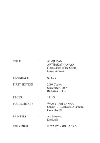 TITLE           :   AL-QURAN
                    ARTHAKATHANAYA
                    (Translation of the Quran)
                    (Juz-u Amma)

LANGUAGE        :   Sinhala

FIRST EDITION   :   2000 Copies
                    September - 2009
                    Ramazan - 1430

PAGES           :   141+X

PUBLISHED BY    :   WAMY - SRI LANKA
                    658/83-1/1, Mahawila Gardens,
                    Colombo 09.

PRINTERS        :   A.J Printers,
                    Dehiwala

COPY RIGHT      :   © WAMY - SRI LANKA
 