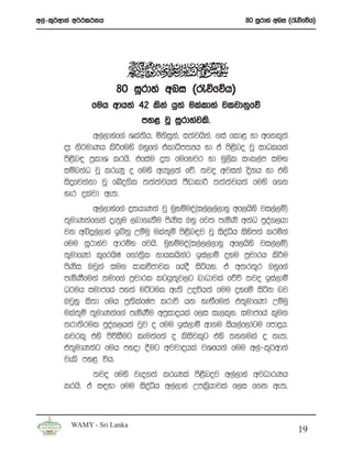 w,a-l=¾wdka w¾:l:kh                                       80 iQrdya wni ^/õfõh&




                      80 iQrdya wni ^/õfõh&
               fuh wdh;a 42 lska hq;a ulaldya jljdkqfõ
                             my< jQ iQrdyajls’
               w,a,dyaf.a Yla;h” ñksik”a i;ajhsk”a .ia fld< yd wfkl=;a
                              s      q
       oE ks¾udKh ls¦fuys Tyqf.a taldêm;Hh yd ta ms<sno jQ idOlhka
       ms<sn| m%ldY lrhs’ tfiau ¥; fufyjr yd uQ,sl ixl,am iuÕ
       iïnkaO jQ lreKq o fuys we;=,;a fõ’ ;jo wjika oskh yd tys
       isÿfjkakd jQ fÄoksl ;;a;ajh;a mSvdld¦ ;;a;ajh;a fuys f.k
       yer olajd we;’
               w,a,dyaf.a ¥;hdKka jQ uqyïuoa^i,a,,a,dyq wf,hsys ji,a,ï&
       ;=udKkaf.ka oekqu ,nd.ekSu msKsi Tyq fj; meñKs wkaO mqoa.,hd
       jk wíÿ,a,dya bíkq Wïuq ula;+ï ms<sn|j jQ isoaêh isysm;a lrñka
       fuu iQrdyaj wdrïN fjhs’ uqyïuoa^i,a,,a,dyq wf,hsys ji,a,ï&
       ;=udfKda l=frhsIa f.da;%sl kdhlhskag bia,dï oyu m%pdrh ls¦u
       msKsi Tjqka iu. idlÉPdjl fhoS isáhy’ ta w;r;=r Tyqf.a
       meñKSfuka ;udf.a m%pdrl lghq;=j,g ndOdjla fõú ;jo bia,dï
       O¾uh iudcfha my;a uÜgul we;s Woúh;a fuu oyfï isák nj
       TjQyq is;d fuh m%;slafIam lrdú hk yeÕSfuka t;=udfKda Wïuq
       ula;+ï ;=udKkaaf.a meñKSu wm%idohla f,i ie,l+y’ iudcfha l=uk
       ;rd;srul mqoa.,hka jqj o fuu bia,dï wd.u ish,af,dagu fmdÿh’
       ljrl= tys msúiSug leu;af;a o lsisjl=g tys ;ykula o ke;’
       t;=udKkag fuh myod §ug wjjdohla jYfhka fuu w,a-l=¾wdka
       jels my< úh’
               ;jo fuys jeo.;a lreKla ms<snoj w,a,dya wjOdrKh
       lrhs’ ta i|yd fuu isoaêh w,a,dya Wml%shdjla f,i f.k we;’



         WAMY - Sri Lanka
                                                                          19
 