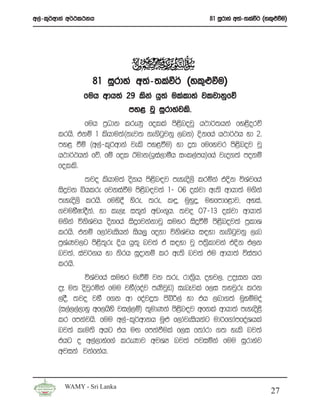 w,a-l=¾wdka w¾:l:kh                                   81 iQrdya w;a-;laù¾ ^yl=¿ùu&




                  81 iQrdya w;a-;laù¾ ^yl=¿ùu&
               fuh wdh;a 29 lska hq;a ulaldya jljdkqfõ
                             my< jQ iQrdyajls’
               fuh m%Odk lreKq folla ms<snojQ h:d¾;hka fy<sorõ
       lrhs’ tkï 1 lshdu;a^kej; ke.sgqjkq ,nk& Èkfha h:d¾:h yd 2’
       my< ùï ^w,a-l=¾wdka jels my<ùu& yd ¥; fufyjr ms<snoj jQ
       h:d¾:hka fõ’ fï fol Budk^bia,dóh ixl,amh&fha jeo.;a mokï
       folls’
                ;jo lshdu;a oskh ms<sn|j meyeos,s lrñka tÈk úYajfha
       isÿjk ìhlre fjkiaùu ms<sn|j;a 1- 06 olajd we;s wdhd;a u.ska
       meyeos,s lrhs’ fuys§ ysre” ;re” l÷” uqyqÿ” uyfmdf<dj” wyia”
       .juySIdoSka” yd le,E i;=ka wvx.=h’ ;jo 07-13 olajd wdhd;a
       u.ska úksYaph oskfha isÿfjkakdjQ iuyr isÿùï ms<snoj;a m%ldY
       lrhs’ tkï f,dajeishka ish,q fokd úksYaph i|yd ke.sgqjkq ,en
       m%YaKj,g ms<s;=re Èh hq;= nj;a ta i|yd jQ m;%sldjka tÈk t,k
       nj;a” iaj¾.h yd ksrh iQodkï lr we;s nj;a tu wdhd;a úia;r
       lrhs’
                úYajfha iuyr ueùï jk ;re” rd;%sh” oyj,” WoEik hk
       oE u; osjqrñka fuu jyS^foaj mKsjqv& ienEjla f,i ;yjqre lrk
       ,oS’ ;jo jyS f.k wd foaj¥; csíÍ,a yd th ,nd.;a uqyïuoa
       ^i,a,,a,dyq wf,hsys ji,a,ï& ;=udKka ms<n|j wfkla wdhd;a meyeos<s
                                              s
       lr fmkajhs’ fuu w,a-l=¾wdkh uQ¿ f,dajeishkag ud¾f.damfoaYhla
       nj;a leu;s whg th uÕ fmkaùula f,i f;dard .; yels nj;a
       thg o w,a,dyaf.a lreKdj wjYH nj;a mjiñka fuu iQrdyaj
       wjika jkafkah’


         WAMY - Sri Lanka
                                                                            27
 
