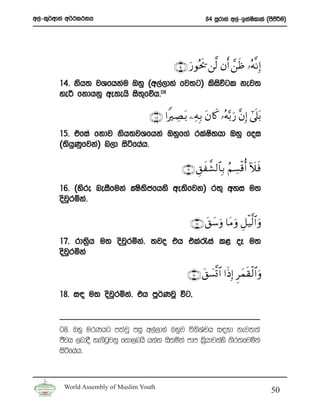 w,a-l=¾wdka w¾:l:kh                                         84 iQrdya w,a-bkaIldla ^msmÍu&
                                                                              s        s




                                               ∩⊇⊆∪ u‘θçts† ⎯©9 βr& £⎯sß …çμ¯ΡÎ)
        14’ ksh; jYfhkau Tyq ^w,a,dya fj;g& lsiúgl kej;
                                               s
        ye¦ fkdhkq we;ehs is;fõh’
                             =    08



                                     ∩⊇∈∪ #ZÅÁt/ ⎯ÏμÎ/ tβ%x. …çμ−/ u‘ ¨βÎ) #’ n?t/
        15’ tfia fkdj ksh;jYfhka Tyqf.a rlaI;hd Tyq foi
                                            s
        ^;shKfjka& n,d isáfhah’
            q q

                                                  ∩⊇∉∪ È,x¤±9$$Î/ ãΝÅ¡ø%é& Iξsù
        16’ ^ysre neiSfuka CIs;cfhys we;sfjk& r;= wyi u;
                               s
        osjqrñka’

                                                      ∩⊇∠ ∪ t,y™uρ $tΒ uρ È≅ø‹©9$# uρ
        17’ rd;%h u; osjrñka’ ;jo th tla/ia l< oE u;
                s       q
        osjrñka
           q

                                                    ∩⊇∇ ∪ t,|¡¯@ $# #sŒÎ) Ìyϑs)ø9$# uρ
        18’ i| u; osjrñka’ th mQ¾KjQ úg”
                     q


        08’ Tyq urKhg m;ajQ miq w,a,dya Tyqj úksYph i|yd kej;;a
                                                     a
        cSjh ,ndoS ke.sgjkq fkd,nhs hkak is;ñka mdm l%hdjkays ksr;fjñka
                        q                              s
        isáfhah’



         World Assembly of Muslim Youth
                                                                                          50
 
