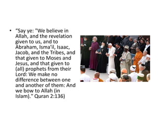 • “Say ye: "We believe in
  Allah, and the revelation
  given to us, and to
  Abraham, Isma'il, Isaac,
  Jacob, and the Tribes, and
  that given to Moses and
  Jesus, and that given to
  (all) prophets from their
  Lord: We make no
  difference between one
  and another of them: And
  we bow to Allah (in
  Islam)." Quran 2:136)
 