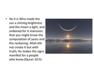 • He it is Who made the
  sun a shining brightness
  and the moon a light, and
  ordained for it mansions
  that you might know the
  computation of years and
  the reckoning. Allah did
  not create it but with
  truth; He makes the signs
  manifest for a people
  who know.(Quran 10:5)
 