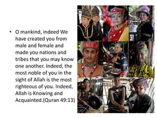 • O mankind, indeed We
  have created you from
  male and female and
  made you nations and
  tribes that you may know
  one another. Indeed, the
  most noble of you in the
  sight of Allah is the most
  righteous of you. Indeed,
  Allah is Knowing and
  Acquainted.(Quran 49:13)
 