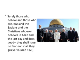 “ Surely those who
  believe and those who
  are Jews and the
  Sabians and the
  Christians whoever
  believes in Allah and
  the last day and does
  good-- they shall have
  no fear nor shall they
  grieve.”(Quran 5:69)
 