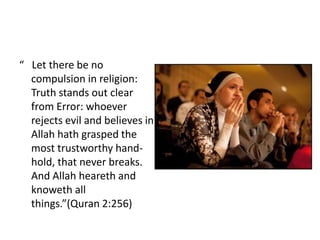 “ Let there be no
  compulsion in religion:
  Truth stands out clear
  from Error: whoever
  rejects evil and believes in
  Allah hath grasped the
  most trustworthy hand-
  hold, that never breaks.
  And Allah heareth and
  knoweth all
  things.”(Quran 2:256)
 