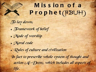Mission of a Prophet (PBUH) To lay down: Framework of belief Mode of worship Moral code Rules of culture and civilization In fact to prescribe whole system of thought and action (Al-Deen), which includes all aspects of life. 