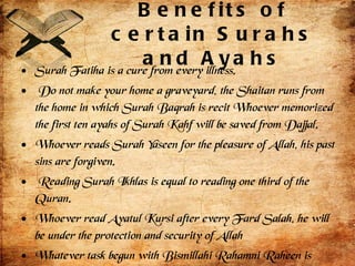 Benefits of certain Surahs and Ayahs Surah Fatiha is a cure from every illness. Do not make your home a graveyard, the Shaitan runs from the home in which Surah Baqrah is recit Whoever memorized the first ten ayahs of Surah Kahf will be saved from Dajjal. Whoever reads Surah Yaseen for the pleasure of Allah, his past sins are forgiven. Reading Surah Ikhlas is equal to reading one third of the Quran. Whoever read Ayatul Kursi after every Fard Salah, he will be under the protection and security of Allah Whatever task begun with Bismillahi Rahamni Raheen is completed and finished. 