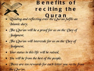 Benefits of reciting the Quran Reading and reflecting over the Qur’an fulfils an Islamic duty.  The Qur’an will be a proof for us on the Day of Judgment.  The Qur’an will intercede for us on the Day of Judgment.  Your status in this life will be raised.  You will be from the best of the people.  There are ten rewards for each letter you recite from the Qur’an.  