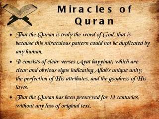 Miracles of Quran That the Quran is truly the word of God, that is because this miraculous pattern could not be duplicated by any human. It consists of clear verses (Ayat bayyinat) which are clear and obvious signs indicating Allah’s unique unity, the perfection of His attributes, and the goodness of His laws.  That the Quran has been preserved for 14 centuries, without any loss of original text. 