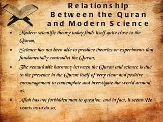 Relationship Between the Quran and Modern Science Modern scientific theory today finds itself quite close to the Quran.  Science has not been able to produce theories or experiments that fundamentally contradict the Quran. The remarkable harmony between the Quran and science is due to the presence in the Quran itself of very clear and positive encouragement to contemplate and investigate the world around us. Allah has not forbidden man to question, and in fact, it seems He wants us to do so.  