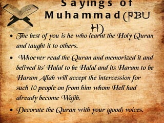 Sayings of Muhammad (PBUH) The best of you is he who learnt the Holy Quran and taught it to others.  Whoever read the Quran and memorized it and belived its' Halal to be Halal and its Haram to be Haram Allah will accept the intercession for such 10 people on from him whom Hell had already become Wajib. Decorate the Quran with your (good) voices.  