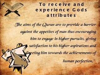 To receive and experience Gods attributes The aims of the Quran are to provide a barrier against the appetites of man thus encouraging him to engage in higher pursuits, giving satisfaction to his higher aspirations and directing him towards the achievements of human perfection.”   
