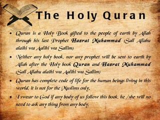 The Holy Quran Quran is a Holy Book gifted to the people of earth by Allah through his last Prophet  Hazrat Muhammad  (Sall Allahu alaihi wa Aalihi wa Sallim) Neither any holy book, nor any prophet will be sent to earth by Allah after the Holy book  Quran  and  Hazrat Muhammad  (Sall Allahu alaihi wa Aalihi wa Sallim) Quran has complete code of life for the human beings living in this world, it is not for the Muslims only. I swear to God if any body of us follow this book, he /she will no need to ask any thing from any body. 