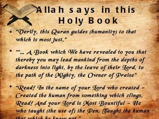 Allah says in this  Holy Book “ Verily, this Quran guides (humanity) to that which is most just.” ““…  A Book which We have revealed to you that thereby you may lead mankind from the depths of darkness into light, by the leave of their Lord, to the path of the Mighty, the Owner of Praise”  “ Read! In the name of your Lord who created - Created the human from something which clings. Read! And your Lord is Most Bountiful - He who taught (the use of) the Pen, Taught the human that which he knew not.” 