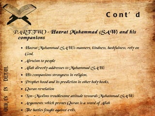 Cont’d PART TWO –  Hazrat Muhammad (SAW) and his companions Hazrat Muhammad (SAW)’s manners, kindness, bashfulness, rely on God. Altruism to people Allah directly addresses to Muhammad (SAW) His companions strongness in religion. Prophet hood and its prediction in other holy books. Quran revelation Non-Muslims troublesome attitude towards Muhammad (SAW) Arguments which proves Quran is a word of Allah The battles fought against evils. Predictions Wives of Muhammad (SAW)  