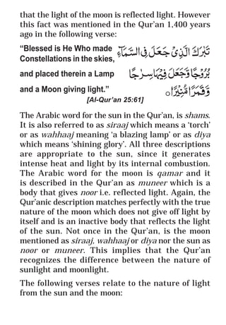 10
* For more Queries contact: webmaster@irf.net
ISLAMIC RESEARCH FOUNDATION
Spreading the Truth of Islam
www.irf.net
Authored by: Dr. Zakir Abdul Karim Naik
THE QUR’AN AND MODERN SCIENCE
COMPATIBLE OR INCOMPATIBLE ?
that the light of the moon is reflected light. However
this fact was mentioned in the Qur’an 1,400 years
ago in the following verse:
“Blessed is He Who made
Constellations in the skies,
and placed therein a Lamp
and a Moon giving light.”
[Al-Qur’an 25:61]
The Arabic word for the sun in the Qur’an, is shams.
It is also referred to as siraaj which means a ‘torch’
or as wahhaaj meaning ‘a blazing lamp’ or as diya
which means ‘shining glory’. All three descriptions
are appropriate to the sun, since it generates
intense heat and light by its internal combustion.
The Arabic word for the moon is qamar and it
is described in the Qur’an as muneer which is a
body that gives noor i.e. reflected light. Again, the
Qur’anic description matches perfectly with the true
nature of the moon which does not give off light by
itself and is an inactive body that reflects the light
of the sun. Not once in the Qur’an, is the moon
mentioned as siraaj, wahhaaj or diya nor the sun as
noor or muneer. This implies that the Qur’an
recognizes the difference between the nature of
sunlight and moonlight.
The following verses relate to the nature of light
from the sun and the moon:
 