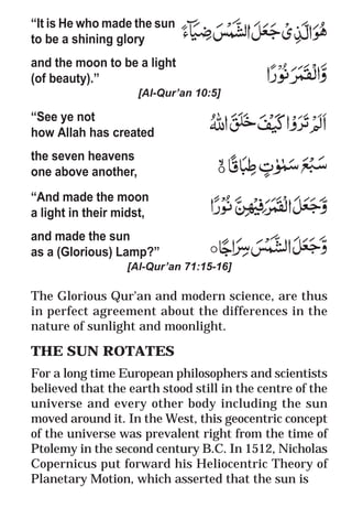11
* For more Queries contact: webmaster@irf.net
ISLAMIC RESEARCH FOUNDATION
Spreading the Truth of Islam
www.irf.net
Authored by: Dr. Zakir Abdul Karim Naik
THE QUR’AN AND MODERN SCIENCE
COMPATIBLE OR INCOMPATIBLE ?
“It is He who made the sun
to be a shining glory
and the moon to be a light
(of beauty).”
[Al-Qur’an 10:5]
“See ye not
how Allah has created
the seven heavens
one above another,
“And made the moon
a light in their midst,
and made the sun
as a (Glorious) Lamp?”
[Al-Qur’an 71:15-16]
The Glorious Qur'an and modern science, are thus
in perfect agreement about the differences in the
nature of sunlight and moonlight.
THE SUN ROTATES
For a long time European philosophers and scientists
believed that the earth stood still in the centre of the
universe and every other body including the sun
moved around it. In the West, this geocentric concept
of the universe was prevalent right from the time of
Ptolemy in the second century B.C. In 1512, Nicholas
Copernicus put forward his Heliocentric Theory of
Planetary Motion, which asserted that the sun is
 