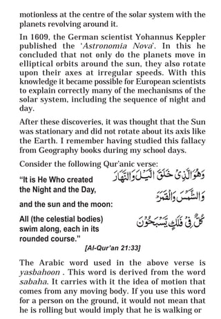12
* For more Queries contact: webmaster@irf.net
ISLAMIC RESEARCH FOUNDATION
Spreading the Truth of Islam
www.irf.net
Authored by: Dr. Zakir Abdul Karim Naik
THE QUR’AN AND MODERN SCIENCE
COMPATIBLE OR INCOMPATIBLE ?
motionless at the centre of the solar system with the
planets revolving around it.
In 1609, the German scientist Yohannus Keppler
published the ‘Astronomia Nova’. In this he
concluded that not only do the planets move in
elliptical orbits around the sun, they also rotate
upon their axes at irregular speeds. With this
knowledge it became possible for European scientists
to explain correctly many of the mechanisms of the
solar system, including the sequence of night and
day.
After these discoveries, it was thought that the Sun
was stationary and did not rotate about its axis like
the Earth. I remember having studied this fallacy
from Geography books during my school days.
Consider the following Qur’anic verse:
“It is He Who created
the Night and the Day,
and the sun and the moon:
All (the celestial bodies)
swim along, each in its
rounded course.”
[Al-Qur’an 21:33]
The Arabic word used in the above verse is
yasbahoon . This word is derived from the word
sabaha. It carries with it the idea of motion that
comes from any moving body. If you use this word
for a person on the ground, it would not mean that
he is rolling but would imply that he is walking or
 
