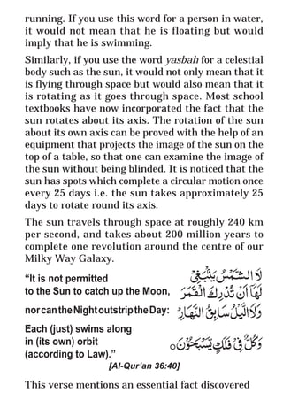 13
* For more Queries contact: webmaster@irf.net
ISLAMIC RESEARCH FOUNDATION
Spreading the Truth of Islam
www.irf.net
Authored by: Dr. Zakir Abdul Karim Naik
THE QUR’AN AND MODERN SCIENCE
COMPATIBLE OR INCOMPATIBLE ?
running. If you use this word for a person in water,
it would not mean that he is floating but would
imply that he is swimming.
Similarly, if you use the word yasbah for a celestial
body such as the sun, it would not only mean that it
is flying through space but would also mean that it
is rotating as it goes through space. Most school
textbooks have now incorporated the fact that the
sun rotates about its axis. The rotation of the sun
about its own axis can be proved with the help of an
equipment that projects the image of the sun on the
top of a table, so that one can examine the image of
the sun without being blinded. It is noticed that the
sun has spots which complete a circular motion once
every 25 days i.e. the sun takes approximately 25
days to rotate round its axis.
The sun travels through space at roughly 240 km
per second, and takes about 200 million years to
complete one revolution around the centre of our
Milky Way Galaxy.
“It is not permitted
to the Sun to catch up the Moon,
norcantheNightoutstriptheDay:
Each (just) swims along
in (its own) orbit
(according to Law).”
[Al-Qur’an 36:40]
This verse mentions an essential fact discovered
 