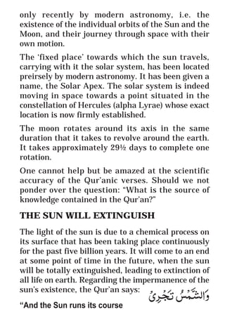 14
* For more Queries contact: webmaster@irf.net
ISLAMIC RESEARCH FOUNDATION
Spreading the Truth of Islam
www.irf.net
Authored by: Dr. Zakir Abdul Karim Naik
THE QUR’AN AND MODERN SCIENCE
COMPATIBLE OR INCOMPATIBLE ?
only recently by modern astronomy, i.e. the
existence of the individual orbits of the Sun and the
Moon, and their journey through space with their
own motion.
The ‘fixed place’ towards which the sun travels,
carrying with it the solar system, has been located
preirsely by modern astronomy. It has been given a
name, the Solar Apex. The solar system is indeed
moving in space towards a point situated in the
constellation of Hercules (alpha Lyrae) whose exact
location is now firmly established.
The moon rotates around its axis in the same
duration that it takes to revolve around the earth.
It takes approximately 29½ days to complete one
rotation.
One cannot help but be amazed at the scientific
accuracy of the Qur’anic verses. Should we not
ponder over the question: “What is the source of
knowledge contained in the Qur’an?”
THE SUN WILL EXTINGUISH
The light of the sun is due to a chemical process on
its surface that has been taking place continuously
for the past five billion years. It will come to an end
at some point of time in the future, when the sun
will be totally extinguished, leading to extinction of
all life on earth. Regarding the impermanence of the
sun’s existence, the Qur’an says:
“And the Sun runs its course
 