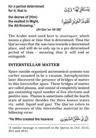 15
* For more Queries contact: webmaster@irf.net
ISLAMIC RESEARCH FOUNDATION
Spreading the Truth of Islam
www.irf.net
Authored by: Dr. Zakir Abdul Karim Naik
THE QUR’AN AND MODERN SCIENCE
COMPATIBLE OR INCOMPATIBLE ?
____________________________________________________________
1
A similar message is conveyed in the Qur’an in 13:2, 35:13,
39:5 and 39:21.
for a period determined
for it; that is
the decree of (Him)
the exalted in Might,
the All-Knowing.”
[Al-Qur’an 36:38]1
The Arabic word used here is mustaqarr, which
means a place or time that is determined. Thus the
Qur’an says that the sun runs towards a determined
place, and will do so only up to a pre-determined
period of time – meaning that it will end or
extinguish.
INTERSTELLAR MATTER
Space outside organized astronomical systems was
earlier assumed to be a vacuum. Astrophysicists
later discovered the presence of bridges of matter
in this interstellar space. These bridges of matter
are called plasma, and consist of completely ionized
gas containing equal number of free electrons and
positive ions. Plasma is sometimes called the fourth
state of matter (besides the three known states
viz. solid, liquid and gas). The Qur’an refers to
the presence of this interstellar material in the
following verse:
“He Who created the heavens
 