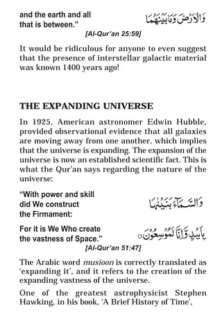 16
* For more Queries contact: webmaster@irf.net
ISLAMIC RESEARCH FOUNDATION
Spreading the Truth of Islam
www.irf.net
Authored by: Dr. Zakir Abdul Karim Naik
THE QUR’AN AND MODERN SCIENCE
COMPATIBLE OR INCOMPATIBLE ?
and the earth and all
that is between.”
[Al-Qur’an 25:59]
It would be ridiculous for anyone to even suggest
that the presence of interstellar galactic material
was known 1400 years ago!
THE EXPANDING UNIVERSE
In 1925, American astronomer Edwin Hubble,
provided observational evidence that all galaxies
are moving away from one another, which implies
that the universe is expanding. The expansion of the
universe is now an established scientific fact. This is
what the Qur’an says regarding the nature of the
universe:
“With power and skill
did We construct
the Firmament:
For it is We Who create
the vastness of Space.”
[Al-Qur’an 51:47]
The Arabic word musioon is correctly translated as
‘expanding it’, and it refers to the creation of the
expanding vastness of the universe.
One of the greatest astrophysicist Stephen
Hawking, in his book, ‘A Brief History of Time’,
 