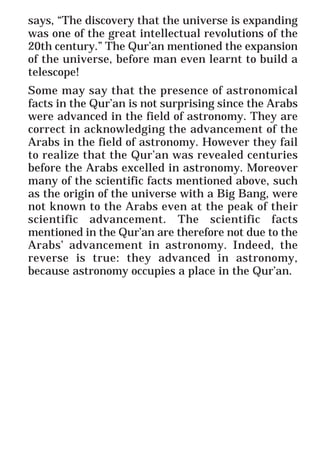 17
* For more Queries contact: webmaster@irf.net
ISLAMIC RESEARCH FOUNDATION
Spreading the Truth of Islam
www.irf.net
Authored by: Dr. Zakir Abdul Karim Naik
THE QUR’AN AND MODERN SCIENCE
COMPATIBLE OR INCOMPATIBLE ?
says, “The discovery that the universe is expanding
was one of the great intellectual revolutions of the
20th century.” The Qur’an mentioned the expansion
of the universe, before man even learnt to build a
telescope!
Some may say that the presence of astronomical
facts in the Qur’an is not surprising since the Arabs
were advanced in the field of astronomy. They are
correct in acknowledging the advancement of the
Arabs in the field of astronomy. However they fail
to realize that the Qur’an was revealed centuries
before the Arabs excelled in astronomy. Moreover
many of the scientific facts mentioned above, such
as the origin of the universe with a Big Bang, were
not known to the Arabs even at the peak of their
scientific advancement. The scientific facts
mentioned in the Qur’an are therefore not due to the
Arabs’ advancement in astronomy. Indeed, the
reverse is true: they advanced in astronomy,
because astronomy occupies a place in the Qur’an.
 