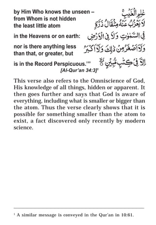 19
* For more Queries contact: webmaster@irf.net
ISLAMIC RESEARCH FOUNDATION
Spreading the Truth of Islam
www.irf.net
Authored by: Dr. Zakir Abdul Karim Naik
THE QUR’AN AND MODERN SCIENCE
COMPATIBLE OR INCOMPATIBLE ?
by Him Who knows the unseen –
from Whom is not hidden
the least little atom
in the Heavens or on earth:
nor is there anything less
than that, or greater, but
is in the Record Perspicuous.’”
[Al-Qur’an 34:3]1
This verse also refers to the Omniscience of God,
His knowledge of all things, hidden or apparent. It
then goes further and says that God is aware of
everything, including what is smaller or bigger than
the atom. Thus the verse clearly shows that it is
possible for something smaller than the atom to
exist, a fact discovered only recently by modern
science.
____________________________________________________________
1
A similar message is conveyed in the Qur’an in 10:61.
 