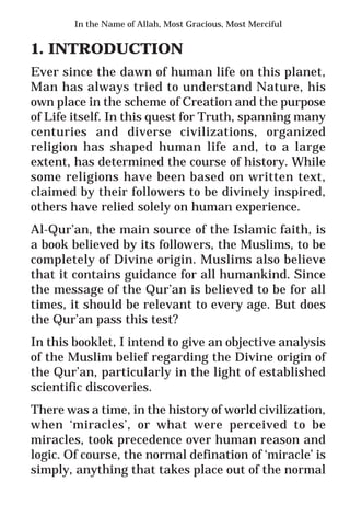2
* For more Queries contact: webmaster@irf.net
ISLAMIC RESEARCH FOUNDATION
Spreading the Truth of Islam
www.irf.net
Authored by: Dr. Zakir Abdul Karim Naik
THE QUR’AN AND MODERN SCIENCE
COMPATIBLE OR INCOMPATIBLE ?
In the Name of Allah, Most Gracious, Most Merciful
1. INTRODUCTION
Ever since the dawn of human life on this planet,
Man has always tried to understand Nature, his
own place in the scheme of Creation and the purpose
of Life itself. In this quest for Truth, spanning many
centuries and diverse civilizations, organized
religion has shaped human life and, to a large
extent, has determined the course of history. While
some religions have been based on written text,
claimed by their followers to be divinely inspired,
others have relied solely on human experience.
Al-Qur’an, the main source of the Islamic faith, is
a book believed by its followers, the Muslims, to be
completely of Divine origin. Muslims also believe
that it contains guidance for all humankind. Since
the message of the Qur’an is believed to be for all
times, it should be relevant to every age. But does
the Qur’an pass this test?
In this booklet, I intend to give an objective analysis
of the Muslim belief regarding the Divine origin of
the Qur’an, particularly in the light of established
scientific discoveries.
There was a time, in the history of world civilization,
when ‘miracles’, or what were perceived to be
miracles, took precedence over human reason and
logic. Of course, the normal defination of ‘miracle’ is
simply, anything that takes place out of the normal
 