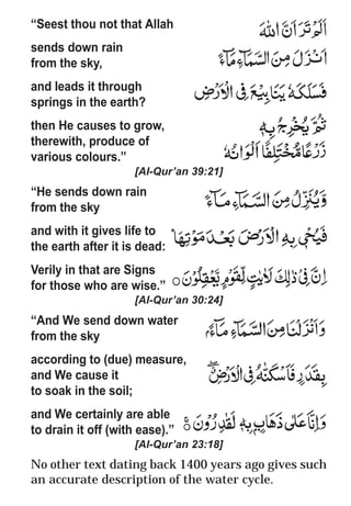 21
* For more Queries contact: webmaster@irf.net
ISLAMIC RESEARCH FOUNDATION
Spreading the Truth of Islam
www.irf.net
Authored by: Dr. Zakir Abdul Karim Naik
THE QUR’AN AND MODERN SCIENCE
COMPATIBLE OR INCOMPATIBLE ?
“Seest thou not that Allah
sends down rain
from the sky,
and leads it through
springs in the earth?
then He causes to grow,
therewith, produce of
various colours.”
[Al-Qur’an 39:21]
“He sends down rain
from the sky
and with it gives life to
the earth after it is dead:
Verily in that are Signs
for those who are wise.”
[Al-Qur’an 30:24]
“And We send down water
from the sky
according to (due) measure,
and We cause it
to soak in the soil;
and We certainly are able
to drain it off (with ease).”
[Al-Qur’an 23:18]
No other text dating back 1400 years ago gives such
an accurate description of the water cycle.
 