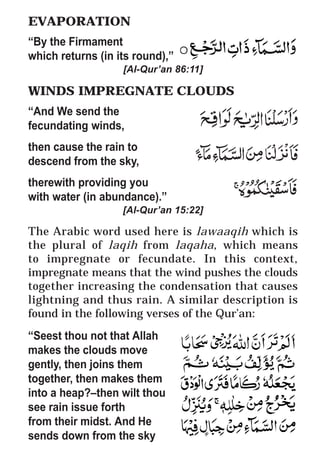 22
* For more Queries contact: webmaster@irf.net
ISLAMIC RESEARCH FOUNDATION
Spreading the Truth of Islam
www.irf.net
Authored by: Dr. Zakir Abdul Karim Naik
THE QUR’AN AND MODERN SCIENCE
COMPATIBLE OR INCOMPATIBLE ?
EVAPORATION
“By the Firmament
which returns (in its round),”
[Al-Qur’an 86:11]
WINDS IMPREGNATE CLOUDS
“And We send the
fecundating winds,
then cause the rain to
descend from the sky,
therewith providing you
with water (in abundance).”
[Al-Qur’an 15:22]
The Arabic word used here is lawaaqih which is
the plural of laqih from laqaha, which means
to impregnate or fecundate. In this context,
impregnate means that the wind pushes the clouds
together increasing the condensation that causes
lightning and thus rain. A similar description is
found in the following verses of the Qur’an:
“Seest thou not that Allah
makes the clouds move
gently, then joins them
together, then makes them
into a heap?–then wilt thou
see rain issue forth
from their midst. And He
sends down from the sky
 