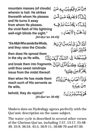 23
* For more Queries contact: webmaster@irf.net
ISLAMIC RESEARCH FOUNDATION
Spreading the Truth of Islam
www.irf.net
Authored by: Dr. Zakir Abdul Karim Naik
THE QUR’AN AND MODERN SCIENCE
COMPATIBLE OR INCOMPATIBLE ?
mountain masses (of clouds)
wherein is hail: He strikes
therewith whom He pleases
and He turns it away
from whom He pleases.
the vivid flash of His lightning
well-nigh blinds the sight.”
[Al-Qur’an 24:43]
“ItisAllahWhosendstheWinds,
and they raise the Clouds:
then does He spread them
in the sky as He wills,
and break them into fragments,
until thou seest raindrops
issue from the midst thereof:
then when He has made them
reach such of His servants as
He wills,
behold, they do rejoice!”
[Al-Qur’an 30:48]
Modern data on Hydrology agrees perfectly with the
Qur'anic description on the same subject.
The water cycle is described in several other verses
of the Glorious Qur’an, including 7:57, 13:17, 25:48-
49, 35:9, 36:34, 45:5, 50:9-11, 56:68-70 and 67:30.
 