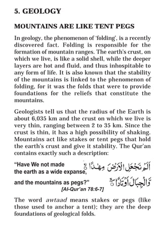 24
* For more Queries contact: webmaster@irf.net
ISLAMIC RESEARCH FOUNDATION
Spreading the Truth of Islam
www.irf.net
Authored by: Dr. Zakir Abdul Karim Naik
THE QUR’AN AND MODERN SCIENCE
COMPATIBLE OR INCOMPATIBLE ?
5. GEOLOGY
MOUNTAINS ARE LIKE TENT PEGS
In geology, the phenomenon of ‘folding’, is a recently
discovered fact. Folding is responsible for the
formation of mountain ranges. The earth’s crust, on
which we live, is like a solid shell, while the deeper
layers are hot and fluid, and thus inhospitable to
any form of life. It is also known that the stability
of the mountains is linked to the phenomenon of
folding, for it was the folds that were to provide
foundations for the reliefs that constitute the
mountains.
Geologists tell us that the radius of the Earth is
about 6,035 km and the crust on which we live is
very thin, ranging between 2 to 35 km. Since the
crust is thin, it has a high possibility of shaking.
Mountains act like stakes or tent pegs that hold
the earth’s crust and give it stability. The Qur’an
contains exactly such a description:
“Have We not made
the earth as a wide expanse,
and the mountains as pegs?”
[Al-Qur’an 78:6-7]
The word awtaad means stakes or pegs (like
those used to anchor a tent); they are the deep
foundations of geological folds.
 