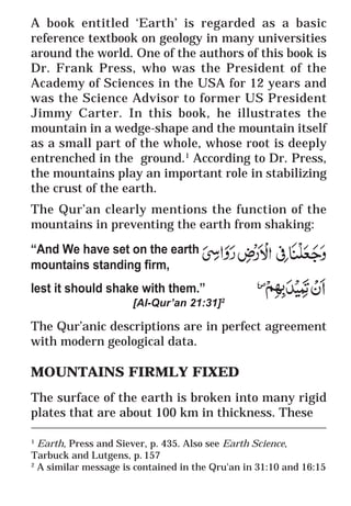 25
* For more Queries contact: webmaster@irf.net
ISLAMIC RESEARCH FOUNDATION
Spreading the Truth of Islam
www.irf.net
Authored by: Dr. Zakir Abdul Karim Naik
THE QUR’AN AND MODERN SCIENCE
COMPATIBLE OR INCOMPATIBLE ?
A book entitled ‘Earth’ is regarded as a basic
reference textbook on geology in many universities
around the world. One of the authors of this book is
Dr. Frank Press, who was the President of the
Academy of Sciences in the USA for 12 years and
was the Science Advisor to former US President
Jimmy Carter. In this book, he illustrates the
mountain in a wedge-shape and the mountain itself
as a small part of the whole, whose root is deeply
entrenched in the ground.1
According to Dr. Press,
the mountains play an important role in stabilizing
the crust of the earth.
The Qur’an clearly mentions the function of the
mountains in preventing the earth from shaking:
“And We have set on the earth
mountains standing firm,
lest it should shake with them.”
[Al-Qur’an 21:31]2
The Qur’anic descriptions are in perfect agreement
with modern geological data.
MOUNTAINS FIRMLY FIXED
The surface of the earth is broken into many rigid
plates that are about 100 km in thickness. These
____________________________________________________________
1
Earth, Press and Siever, p. 435. Also see Earth Science,
Tarbuck and Lutgens, p. 157
2
A similar message is contained in the Qru'an in 31:10 and 16:15
 