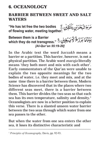 27
* For more Queries contact: webmaster@irf.net
ISLAMIC RESEARCH FOUNDATION
Spreading the Truth of Islam
www.irf.net
Authored by: Dr. Zakir Abdul Karim Naik
THE QUR’AN AND MODERN SCIENCE
COMPATIBLE OR INCOMPATIBLE ?
____________________________________________________________
1
Principles of Oceanography, Davis, pp. 92-93.
6. OCEANOLOGY
BARRIER BETWEEN SWEET AND SALT
WATERS
“He has let free the two bodies
of flowing water, meeting together:
Between them is a Barrier
which they do not transgress.”
[Al-Qur’an 55:19-20]
In the Arabic text the word barzakh means a
barrier or a partition. This barrier, however, is not a
physical partition. The Arabic word maraja literally
means ‘they both meet and mix with each other’.
Early commentators of the Qur’an were unable to
explain the two opposite meanings for the two
bodies of water, i.e. they meet and mix, and at the
same time there is a barrier between them. Modern
Science has discovered that in the places where two
different seas meet, there is a barrier between
them. This barrier divides the two seas so that each
sea has its own temperature, salinity and density.1
Oceanologists are now in a better position to explain
this verse. There is a slanted unseen water barrier
between the two seas through which water from one
sea passes to the other.
But when the water from one sea enters the other
sea, it loses its distinctive characteristic and
 