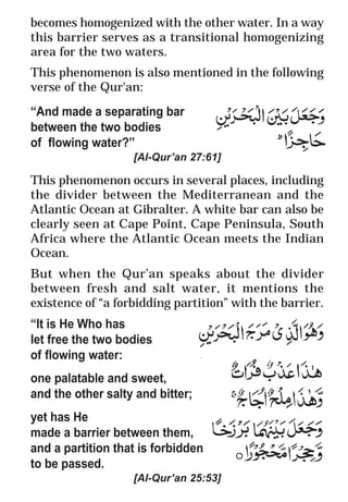 28
* For more Queries contact: webmaster@irf.net
ISLAMIC RESEARCH FOUNDATION
Spreading the Truth of Islam
www.irf.net
Authored by: Dr. Zakir Abdul Karim Naik
THE QUR’AN AND MODERN SCIENCE
COMPATIBLE OR INCOMPATIBLE ?
becomes homogenized with the other water. In a way
this barrier serves as a transitional homogenizing
area for the two waters.
This phenomenon is also mentioned in the following
verse of the Qur'an:
“And made a separating bar
between the two bodies
of flowing water?”
[Al-Qur’an 27:61]
This phenomenon occurs in several places, including
the divider between the Mediterranean and the
Atlantic Ocean at Gibralter. A white bar can also be
clearly seen at Cape Point, Cape Peninsula, South
Africa where the Atlantic Ocean meets the Indian
Ocean.
But when the Qur’an speaks about the divider
between fresh and salt water, it mentions the
existence of “a forbidding partition” with the barrier.
“It is He Who has
let free the two bodies
of flowing water:
one palatable and sweet,
and the other salty and bitter;
yet has He
made a barrier between them,
and a partition that is forbidden
to be passed.
[Al-Qur’an 25:53]
 