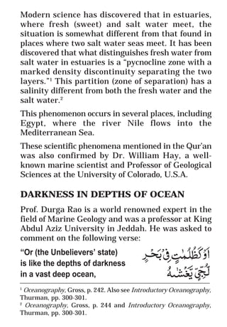 29
* For more Queries contact: webmaster@irf.net
ISLAMIC RESEARCH FOUNDATION
Spreading the Truth of Islam
www.irf.net
Authored by: Dr. Zakir Abdul Karim Naik
THE QUR’AN AND MODERN SCIENCE
COMPATIBLE OR INCOMPATIBLE ?
____________________________________________________________
1
Oceanography, Gross, p. 242. Also see Introductory Oceanography,
Thurman, pp. 300-301.
2
Oceanography, Gross, p. 244 and Introductory Oceanography,
Thurman, pp. 300-301.
Modern science has discovered that in estuaries,
where fresh (sweet) and salt water meet, the
situation is somewhat different from that found in
places where two salt water seas meet. It has been
discovered that what distinguishes fresh water from
salt water in estuaries is a “pycnocline zone with a
marked density discontinuity separating the two
layers.”1
This partition (zone of separation) has a
salinity different from both the fresh water and the
salt water.2
This phenomenon occurs in several places, including
Egypt, where the river Nile flows into the
Mediterranean Sea.
These scientific phenomena mentioned in the Qur’an
was also confirmed by Dr. William Hay, a well-
known marine scientist and Professor of Geological
Sciences at the University of Colorado, U.S.A.
DARKNESS IN DEPTHS OF OCEAN
Prof. Durga Rao is a world renowned expert in the
field of Marine Geology and was a professor at King
Abdul Aziz University in Jeddah. He was asked to
comment on the following verse:
“Or (the Unbelievers’ state)
is like the depths of darkness
in a vast deep ocean,
 