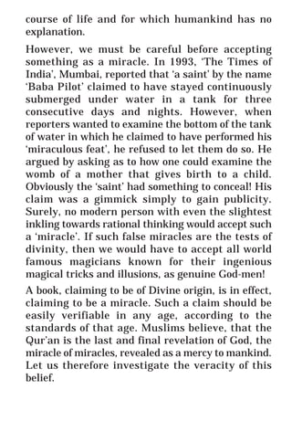 3
* For more Queries contact: webmaster@irf.net
ISLAMIC RESEARCH FOUNDATION
Spreading the Truth of Islam
www.irf.net
Authored by: Dr. Zakir Abdul Karim Naik
THE QUR’AN AND MODERN SCIENCE
COMPATIBLE OR INCOMPATIBLE ?
course of life and for which humankind has no
explanation.
However, we must be careful before accepting
something as a miracle. In 1993, ‘The Times of
India’, Mumbai, reported that ‘a saint’ by the name
‘Baba Pilot’ claimed to have stayed continuously
submerged under water in a tank for three
consecutive days and nights. However, when
reporters wanted to examine the bottom of the tank
of water in which he claimed to have performed his
‘miraculous feat’, he refused to let them do so. He
argued by asking as to how one could examine the
womb of a mother that gives birth to a child.
Obviously the ‘saint’ had something to conceal! His
claim was a gimmick simply to gain publicity.
Surely, no modern person with even the slightest
inkling towards rational thinking would accept such
a ‘miracle’. If such false miracles are the tests of
divinity, then we would have to accept all world
famous magicians known for their ingenious
magical tricks and illusions, as genuine God-men!
A book, claiming to be of Divine origin, is in effect,
claiming to be a miracle. Such a claim should be
easily verifiable in any age, according to the
standards of that age. Muslims believe, that the
Qur’an is the last and final revelation of God, the
miracle of miracles, revealed as a mercy to mankind.
Let us therefore investigate the veracity of this
belief.
 