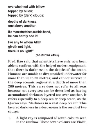 30
* For more Queries contact: webmaster@irf.net
ISLAMIC RESEARCH FOUNDATION
Spreading the Truth of Islam
www.irf.net
Authored by: Dr. Zakir Abdul Karim Naik
THE QUR’AN AND MODERN SCIENCE
COMPATIBLE OR INCOMPATIBLE ?
overwhelmed with billow
topped by billow,
topped by (dark) clouds:
depths of darkness,
one above another:
ifamanstretchesouthishand,
he can hardly see it!
For any to whom Allah
giveth not light,
there is no light!”
[Al-Qur’an 24:40]
Prof. Rao said that scientists have only now been
able to confirm, with the help of modern equipment,
that there is darkness in the depths of the ocean.
Humans are unable to dive unaided underwater for
more than 20 to 30 metres, and cannot survive in
the deep oceanic regions at a depth of more than
200 metres. This verse does not refer to all seas
because not every sea can be described as having
accumulated darkness layered one over another. It
refers especially to a deep sea or deep ocean, as the
Qur’an says, “darkness in a vast deep ocean”. This
layered darkness in a deep ocean is the result of two
causes:
1. A light ray is composed of seven colours seen
in the rainbow. These seven colours are Violet,
 