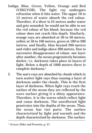 31
* For more Queries contact: webmaster@irf.net
ISLAMIC RESEARCH FOUNDATION
Spreading the Truth of Islam
www.irf.net
Authored by: Dr. Zakir Abdul Karim Naik
THE QUR’AN AND MODERN SCIENCE
COMPATIBLE OR INCOMPATIBLE ?
____________________________________________________________
1
Oceans, Elder and Pernetta, p. 27.
Indigo, Blue, Green, Yellow, Orange and Red
(VIBGYOR). The light ray undergoes
refraction when it hits water. The upper 10 to
15 metres of water absorb the red colour.
Therefore, if a diver is 25 metres under water
and gets wounded, he would not be able to see
the red colour of his blood, because the red
colour does not reach this depth. Similarly,
orange rays are absorbed at 30 to 50 metres,
yellow at 50 to 100 metres, green at 100 to 200
metres, and finally, blue beyond 200 metres
and violet and indigo above 200 metres. Due to
successive disappearance of colour, one layer
after another, the ocean progressively becomes
darker, i.e. darkness takes place in layers of
light. Below a depth of 1000 meters there is
complete darkness.1
2. The sun’s rays are absorbed by clouds which in
turn scatter light rays thus causing a layer of
darkness under the clouds. This is the first
layer of darkness. When light rays reach the
surface of the ocean they are reflected by the
wave surface giving it a shiny appearance.
Therefore, it is the waves which reflect light
and cause darkness. The unreflected light
penetrates into the depths of the ocean. Thus,
the ocean has two parts. The surface
characterized by light and warmth and the
depth characterized by darkness. The surface
 
