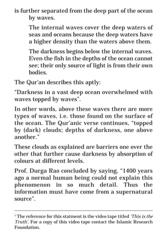32
* For more Queries contact: webmaster@irf.net
ISLAMIC RESEARCH FOUNDATION
Spreading the Truth of Islam
www.irf.net
Authored by: Dr. Zakir Abdul Karim Naik
THE QUR’AN AND MODERN SCIENCE
COMPATIBLE OR INCOMPATIBLE ?
is further separated from the deep part of the ocean
by waves.
The internal waves cover the deep waters of
seas and oceans because the deep waters have
a higher density than the waters above them.
The darkness begins below the internal waves.
Even the fish in the depths of the ocean cannot
see; their only source of light is from their own
bodies.
The Qur’an describes this aptly:
“Darkness in a vast deep ocean overwhelmed with
waves topped by waves”.
In other words, above these waves there are more
types of waves, i.e. those found on the surface of
the ocean. The Qur’anic verse continues, “topped
by (dark) clouds; depths of darkness, one above
another.”
These clouds as explained are barriers one over the
other that further cause darkness by absorption of
colours at different levels.
Prof. Durga Rao concluded by saying, “1400 years
ago a normal human being could not explain this
phenomenon in so much detail. Thus the
information must have come from a supernatural
source”.
_____________________________________________________________
1
The reference for this statment is the video tape titled ‘This is the
Truth’. For a copy of this video tape contact the Islamic Research
Foundation.
 