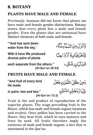 34
* For more Queries contact: webmaster@irf.net
ISLAMIC RESEARCH FOUNDATION
Spreading the Truth of Islam
www.irf.net
Authored by: Dr. Zakir Abdul Karim Naik
THE QUR’AN AND MODERN SCIENCE
COMPATIBLE OR INCOMPATIBLE ?
8. BOTANY
PLANTS HAVE MALE AND FEMALE
Previously, humans did not know that plants too
have male and female gender distinctions. Botany
states that every plant has a male and female
gender. Even the plants that are unisexual have
distinct elements of both male and female.
“‘And has sent down
water from the sky.’
With it have We produced
diverse pairs of plants
each separate from the others.”
[Al-Qur’an 20:53]
FRUITS HAVE MALE AND FEMALE
“And fruit of every kind
He made
in pairs, two and two.”
[Al-Qur’an 13:3]
Fruit is the end product of reproduction of the
superior plants. The stage preceding fruit is the
flower, which has male and female organs (stamens
and ovules). Once pollen has been carried to the
flower, they bear fruit, which in turn matures and
frees its seed. All fruits therefore imply the
existence of male and female organs; a fact that is
mentioned in the Qur’an.
 